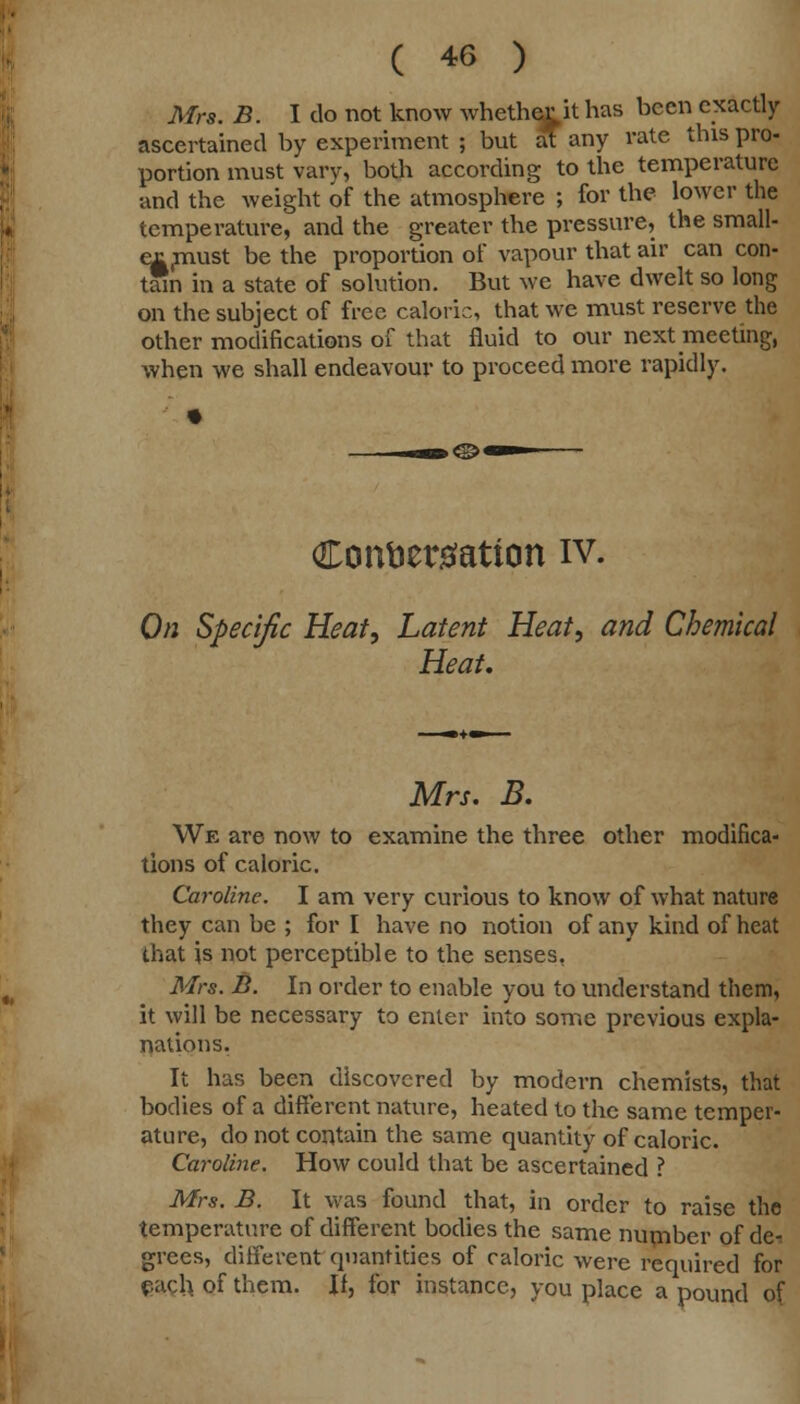 Mrs. B. I do not know whether it has been exactly ascertained by experiment ; but at any rate this pro- portion must vary, both according to the temperature and the weight of the atmosphere ; for the lower the temperature, and the greater the pressure, the small- ex(must be the proportion of vapour that air can con- tain in a state of solution. But we have dwelt so long on the subject of free caloric, that we must reserve the other modifications of that fluid to our next meeting, when we shall endeavour to proceed more rapidly. Conversation iv. On Specific Heat, Latent Heat, and Chemical Heat. Mrs. B. We are now to examine the three other modifica- tions of caloric. Caroline. I am very curious to know of what nature they can be ; for I have no notion of any kind of heat that is not perceptible to the senses, Mrs. B. In order to enable you to understand them, it will be necessary to enter into some previous expla- nations. It has been discovered by modern chemists, that bodies of a different nature, heated to the same temper- ature, do not contain the same quantity of caloric. Caroline. How could that be ascertained ? Mrs. B. It was found that, in order to raise the temperature of different bodies the same number of de-. grccs, different quantities of caloric were required for §ach of them. If, for instance, you place a pound of