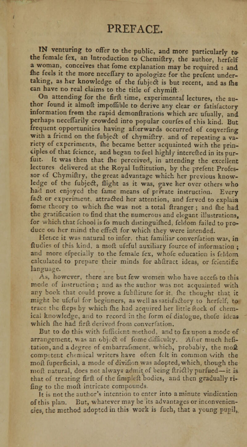 PREFACE. IN venturing to offer to the public, and more particularly t» the female fex, an Introduction to Chemiftry, the author, herfelf a woman, conceives that fome explanation may be required : and flie feels it the more neceffary to apologize for the prefent under- taking, as her knowledge of the fubjedt is but recent, and as fhe can have no real claims to the title of chymift On attending for the firft time, experimental lectures, the au- thor found it almoft impoffible to derive any clear or fatisfactory information from the rapid demonftrations which are ufually, and perhaps neceffarily crowded into popular courfes of this kind. But frequent opportunities having afterwards occurred of coqverfing with a friend on the fubje«ft of chymiftry. and of repeating a va- riety of experiments, fhe became better acquainted with the prin- ciples of that fcicnce, and began to feel high!/ interefted in its pur- fuit. It was then that fhe perceived, in attending the excellent lectures delivered at the Royal Inftitution, by the prefent Profes- sor of Chymiftry, the great advantage which her previous know- ledge of the fubject, flight as it was, gave her over others who had not enjoyed the fame means of private instruction. Every fa& or experiment, attracted her attention, and ferved to explain fome theory to which fhe was not a total ftranger ; and flie had the gratification to find that the numerous and elegant illustrations, for which that fchool is fo much distinguifhed, feldom failed to pro- duce on her mind the effect for which they were intended. Hence it was natural to infer, that familiar converfation was, in ftucies of this kind, a moil ufeful auxiliary fource of information ; and more efpecially to the female fex, whofe education is feldcm calculated to prepare their minds for abftract ideas, or fcientific language. , As, however, there are but few women who have accefs to this mode of instruction ; and as the author was not acquainted with any book that could prove a fubftitute for it, fhe thought that it might be ufeful for beginners, as we 11 as satisfactory to herfelf, to trace the fteps by which fhe had acquired her little ftock of chem- ical knowledge, and to record in the form of dialogue, thofe ideas which fhe had fir ft derived from converfation. But to do this with fufficient method, and to fix upon a mode of arrangement, v.as an object of fome difficulty, ftftar much hefi- tation, and a degree of embarrafsment, which, probab'y, the moll competent chemical writers have often felt in common with the moft fuperficial, a mode of divifion was adopted, which, though the moft natural, does not always admit of being ftridtly purfued—it is that of treating firft of the fimpieft bodies, and then gradually ri- fing to the moft intricate compounds It is not the author's intention to enter into a minute vindication of this plan. But, whatever may be its advantages or ir.convenien- cies, the method adopted in this work is fuch, that a young pupil,