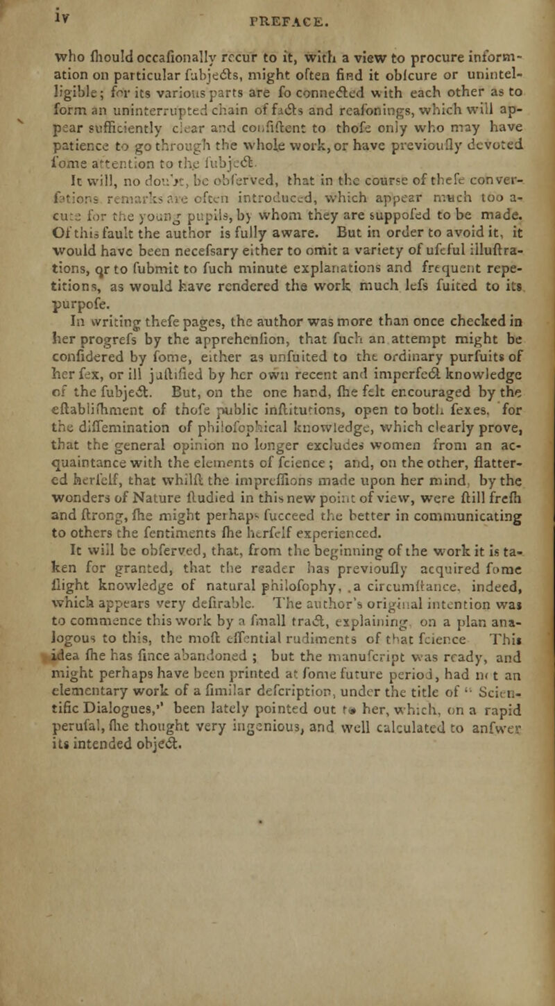 who fhould occafionally recur to it, with a view to procure inform- ation on particular Subjects, might often find it oblcure or unintel- ligible; {or its various parts are fo connected with each other as to form an uninterrupted chain of ficts and reafonings, which will ap- pear sufficiently c:^ar and confident to thofe only who may have patience to go through the whole work,or have previously devoted i'ome attention to the i'r.bj.ct. It will, no do'.:'K, be obferved, that in the course of thefe conver- f'tior.b often introduced, which appear much too a- '■.\i, b> whom they are suppofed to be made. Of this fault the author is fully aware. But in order to avoid it, it would have been necefsary either to omit a variety of ufeful iiluftra- tions, qrto fubmit to fuch minute explanations and frequent repe- titions, as would have rendered the work much lefs fuited to its purpofe. In writing thefe pages, the author was more than once checked in her progrefs by the apprehenfion, that fuch an attempt mij^ht be confidered by fome, either as unfuited to the ordinary purfuits of her fex, or ill j alltfied by her own recent and imperfect knowledge of the fubject. But, on the one hard, fhe felt encouraged by the eftabiifhment of thofe public inflitutions, open to both fexes. for the difTemination of philosophical knowledge, which clearly prove, that the general opinion no longer excludes women from an ac- quaintance with the elements of fcience ; and, on the other, flatter- ed herfelf, that vvhilfl the imprtfiions made upon her mind by the wonders of Nature lludied in this new pohit of view, were ftill frefh and Strong, fhe might perhaps fucceed the better in communicating to others the fentiments fhe herfelf experienced. It will be obferved, that, from the beginning of the work it is ta- ken for granted, that the reader lias previoufly acquired fome flight knowledge of natural philofophy, .a circumltance, indeed, whicla appears very defirable. The author's original intention was to commence this work by a fmall tract, explaining on a plan ana- logous to this, the mod tfSontial rudiments of that fcier.ee This -idea fhe has fince abandoned ; but the nianufcript was ready, and might perhaps have been printed at fome future period, had n< t an elementary work of a Similar description, under the title of  Scii-n- tific Dialogues,•' been lately pointed out t<* her, which, on a rapid perufal.flie thought very ingenious, and well calculated to anfwer its intended object.