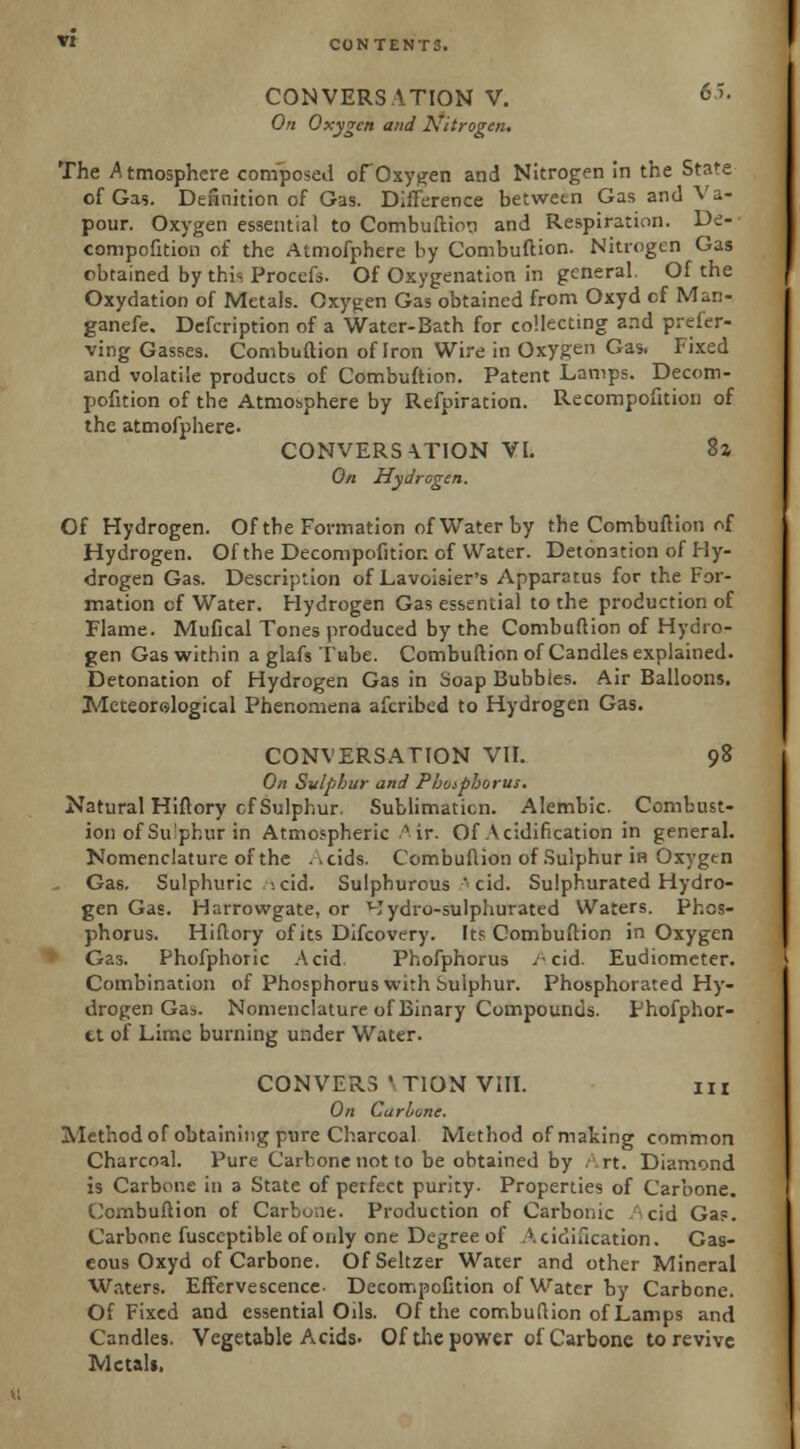 CONVERSATION V. *5. On Oxygen and Nitrogen. The Atmosphere composed ofOxygen and Nitrogen in the State of Gas. Definition of Gas. Difference betwetn Gas and Va- pour. Oxygen essential to Combuftion and Respiration. De- compofition of the Atmofphere by Combuftion. Nitrogen Gas obtained by this Procefs. Of Oxygenation in general. Of the Oxydation of Metals. Oxygen Gas obtained from Oxyd cf Man- ganefe. Defcription of a Water-Bath for collecting and prefer- ving Gasses. Combuftion of Iron Wire in Oxygen Gas. Fixed and volatile products of Combuftion. Patent Lamps. Decom- pofition of the Atmosphere by Refpiration. Recompofition of the atmofphere. CONVERSATION VI. 8z On Hydrogen. Of Hydrogen. Of the Formation of Water by the Combuftion of Hydrogen. Of the Decompofition of Water. Detonation of Hy- drogen Gas. Description of Lavoisier's Apparatus for the For- mation cf Water. Hydrogen Gas essential to the production of Flame. Mufical Tones produced by the Combuftion of Hydro- gen Gas within a glafs Tube. Combuftion of Candles explained. Detonation of Hydrogen Gas in Soap Bubbles. Air Balloons. Meteorological Phenomena afcribed to Hydrogen Gas. CONVERSATION VII. 98 On Sulphur and Pboipborus. Natural Hiftory cf Sulphur. Sublimaticn. Alembic. Combust- ion of Su'phur in Atmospheric/* ir. Of Acidification in general. Nomenclature of the ->cids. Combuftion of Sulphur in Oxygtn Gas. Sulphuric '.cid. Sulphurous 'cid. Sulphurated Hydro- gen Gas. Harrowgate, or Hydro-sulphurated Waters. Phos- phorus. Hiftory of its Difcovery. Its Combuftion in Oxygen Gas. Phofphoric Acid Phofphorus A cid. Eudiometer. Combination of Phosphorus with Sulphur. Phosphorated Hy- drogen Gas. Nomenclature of Binary Compounds. Phofphor- tt of Lime burning under Water. CON VERS ' TION VIII. in On Curl/one. Method of obtaining pure Charcoal. Method of making common Charcoal. Pure Carbone not to be obtained by Art. Diamond is Carbone in a State of perfect purity- Properties of Carbone. Combuftion of Carbone. Production of Carbonic Acid Gas. Carbone fusceptible of only one Degree of Acidification. Gas- eous Oxyd of Carbone. Of Seltzer Water and other Mineral Waters. Effervescence- Decompofition of Water by Carbone. Of Fixed and essential Ods. Of the combuftion of Lamps and Candles. Vegetable Acids- Of the power of Carbone to revive Metals.