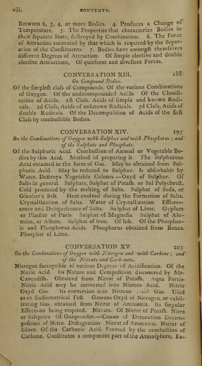 Between 2, 3,4, or more Bodies. 4. Produces a Change 01 Temperature. 5. The Properties that characterize Bodies in thtir feparate State, destroyed by Combination. 6. The Force of Attraction estimated by that which is required by the Separ- ation of the Conftituents. 7. Bodies have amongft themlelves different Degrees of Attraction. Of fimple elective and double elective Attractions, Of quiefcent and divellent Forces. CONVERSATION XIII. i§8 On Compound Bodies. Of the fimpleft ciafs of Compounds. Of the various Combinations of Oxygen. Of the undecompounded ^cids. Of the Classifi- cation of Acids, ift Ciafs, Acids of fimple and known Radi- cals, ad Ciafs, Acids of unknown Radicals. 3d Ciafs, Acids of double Radicals. Of the Decomposition of Acids of the firft Ciafs by combuftible Bodies. CONVERSATION XIV. 195 Qn ths Combinations if Oxygen -with Sulphur and ivith Phosphorus ; and of the Sulphats and Pbosphats. Of the Sulphuric Acid. Combuflion of Animal or Vegetable Bo- dies by this Acid. Method of preparing it The Sulphurous Acid obtained in the form of Gas. Ivlay be obtained from Sul- phuric Acid. May be reduced to Sulphur. Is abforbable by Water. Deitroys Vegetable Colours —Oxyd of Sulphur. Of Salts in general. Sulphats, Sulphat of Potafh or Sal Polychreft. Cold produced by the melting of Salts. Sulphat of Soda, or Glauber s Salt. Heat evolved during the Formation of Saks. Crystallization of Salts. Water of Crystallization Efflores- cence and Dc'iqusfcence of Salts. Sulphat of Lime. Gypfum or Plaifter of Paris- Sulphat of Magnefia. Sulphat of Alu- mir.e, or Allum. Sulphat of Iron. Of Ink. Of the Phosphor-- ic and Phosphorus Acids. Phosphorus obtained from Bones. Ehosphat of Lime. CONVERSATION XV. 205 On the Combinations of Oxygen ivitb Nitrogen and with Carbons ; and of the Nitrats and Curb nats. Nitrogen fucceptible of various Degrees of Acidification. Of the Nitric Acid Its Nature and Compofition discovered by Mr. Caveudifh. Obtained from Nitrat of Potafh. Aqua Fortis. Nitric Acid may be converted into Nitrous Acid. Nitric Oxyd Gas. Its conversion into Nitrous .icid Gas- Ufed as an Eudiometrical I'eft. Gaseous Oxyd ol Nitrogen, or cxhil- irating Gas obtained from Nitrat of Ammonia. Its lingular Effects on being respired. Nitiats. Of Nitrat ol Potafh. Nitre or Saltpetre Of Gunpowder.—Cau<>es of Detonation. Decom- pofition of Nitre. Deflagration- Nitrat of Ammonia. Nitrat of Silver. Of the Carbonic Acid. Formed by the combuftion of Carbone. ConiUtutes a component part of the Atmoiphere, Ex-