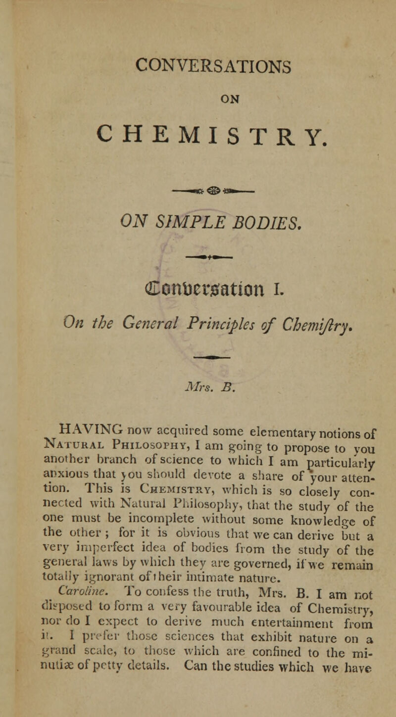 CONVERSATIONS ON CHEMISTRY. ON SIMPLE BODIES. Conversation i. On the General Principles of Che?ni/lry. Mrs. B. HAVING now acquired some elementary notions of Natural Philosophy, I am going to propose to vou another branch of science to which I am particularly anxious that you should devote a share of your atten- tion. This is Chemistry, which is so closely con- nected with Natural Philosophy, that the study of the one must be incomplete without some knowledge of the other ; for it is obvious that we can derive but a very imperfect idea of bodies from the study of the general laws by which they are governed, if we remain totally ignorant oft heir intimate nature. _ Caroline. To confess the truth, Mrs. B. I am not disposed to form a very favourable idea of Chemistry, nor do I expect to derive much entertainment from i>. I prefer those sciences that exhibit nature on a grand scale, to those which are confined to the mi- nutiae of petty details. Can the studies which we have