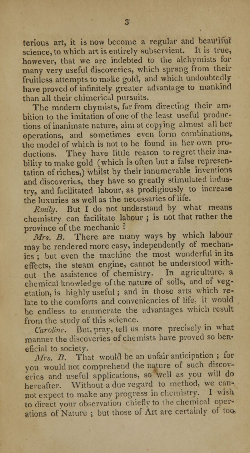 terlous art, it is now become a regular and beaiUiful science, to which art is entirely subservient. It is true, however, that we are indebted to the alchymists for many very useful discoveries, which sprang from then- fruitless attempts to make gold, and which undoubtedly have proved of infinitely greater advantage to mankind than all their chimerical pursuits. The modern chymists, far from directing their am- bition to the imitation of one of the least useful produc- tions of inanimate nature, aim at copying almost all her operations, and sometimes even form combinations, the model of which is not to be found in her own pro- ductions. They have little reason to regret their ina- bility to make gold (which is often but a falserepresen- tation of riches,) whilst by their innumerable inventions and discoveries, they have so greatly stimulated indus- try, and facilitated labour, as prodigiously to increase the luxuries as well as the necessaries of life. Emily. But I do not understand by what means chemistry can facilitate labour ; is not that rather the province of the mechanic ? Mrs. B. There are many ways by which labour may be rendered more easy, independently of mechan- ics ; but even the machine the most wonderful in its effects, the steam engine, cannot be understood with- out the assistence of chemistry. In agriculture, a chemical knowledge of the nature of soils, and of veg- etation, is highly useful; and in those arts which re- late to the comforts and conveniencies of life, it would be endless to enumerate the advantages which result from the study of this science. Caroline. But, pray, tell us more precisely in what manner the discoveries of chemists have proved so ben- eficial to society. ... Mrs. B. That would be an unfair anticipation ; for you would not comprehend the nature of such discov- eries and useful applications, so well as you will do hereafter. Without a due regard to method, we can- not expect to make any progress in chemistry. I wish to direct your observation chiefly to the chemical oper- ations of Nature ; but those of Art are certainly of too*