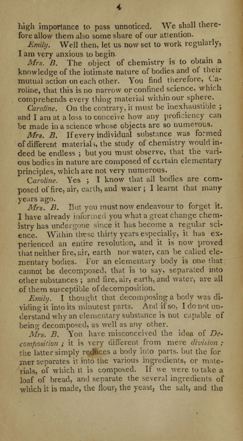 high importance to pass unnoticed. We shall there- fore allow them also some share of our attention. Emily. Well then, let us now set to work regularly, I am very anxious to begin. Mrs. B. The object of chemistry is to obtain a knowledge of the intimate nature of bodies and of their mutual action on each other. You find therefore, Ca- roline, that this is no narrow or confined science, which comprehends every thing material within our sphere. Caroline. On the contrary, it must be inexhaustible ; and I am at a loss to conceive how any proficiency can be made in a science whose objects are so numerous. Mrs. B. If every individual substance was formed of different materials, the study of chemistry would in- deed be endless ; but you must observe, that the vari- ous bodies in nature are composed of ctrtain elementary principles, which are not very numerous. Caroline. Yes ; I know that ail bodies are com- posed of fire, air, earth, and water; I learnt that many years ago. Mrs. B. But you must now endeavour to forget it. I have already informed you what a great change chem- istry has undergone since it has become a regular sci- ence. Within these thirty years especially, it has ex- perienced an entire revolution, and it is now proved that neither fire, air, earth nor water, can be called ele- mentary bodies. For an elementary body is one that cannot be decomposed, that is to say, separated into other substances ; and fire, air, earth, and water, are all of them susceptible of decomposition. Emily. I thought that decomposing a body was di- viding it into its minutest parts. And if so, I do not un- derstand why an elementary substance is not capable of being decomposed, as well as any other. Mrs. B. You have misconceived the idea of Dc- composition ; it is very different from mere division : the latter simply reduces a body into parts, but the for mer separates it into the various ingredients, or mate- rials, of which it is composed. If we were to take a loaf of bread, and separate the several ingredients of •which it is made, the flour, the yeast, the salt, and the