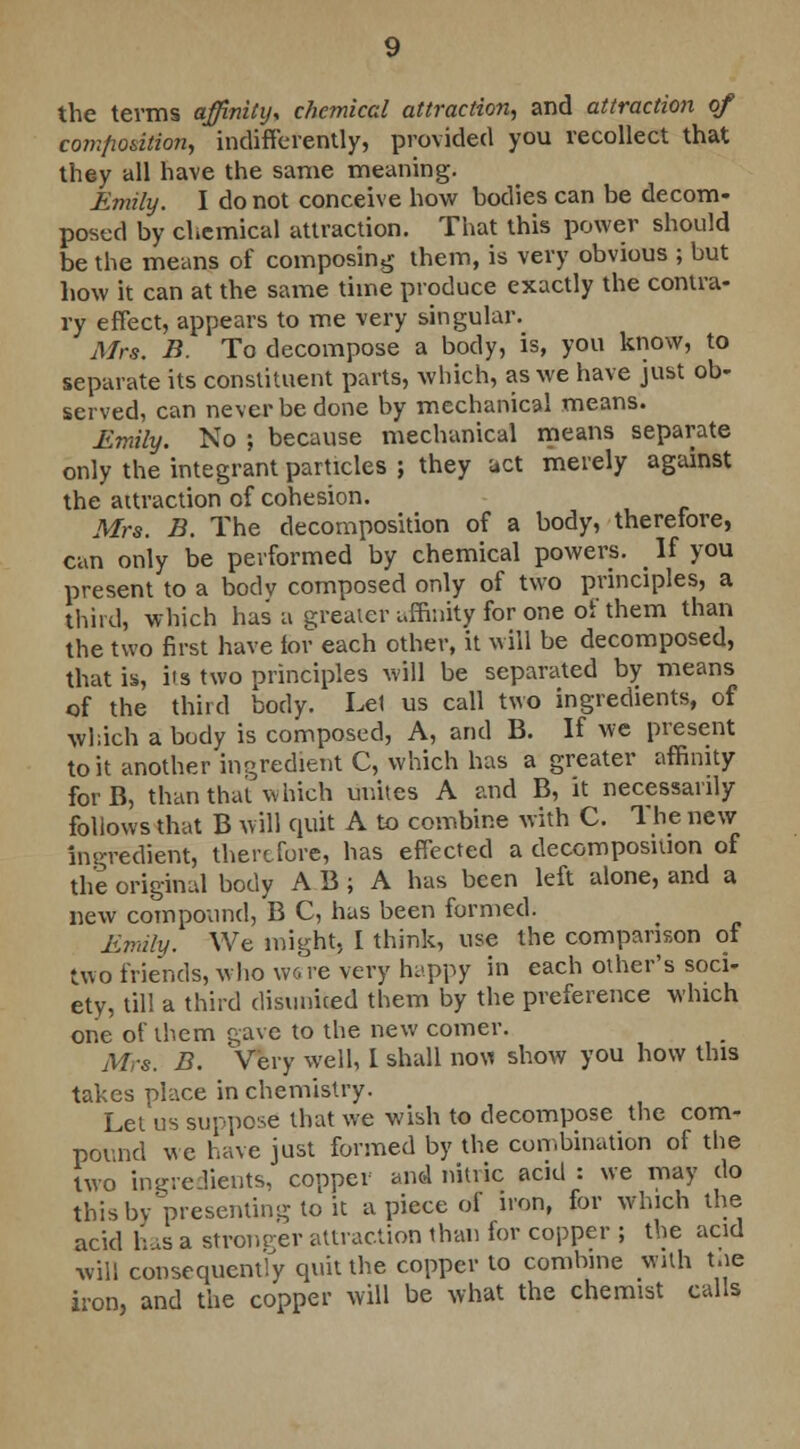 the terms affinity, chemical attraction, and attraction of composition, indifferently, provided you recollect that they all have the same meaning. Emily. I do not conceive how bodies can be decom- posed by chemical attraction. That this power should be the means of composing them, is very obvious ; but how it can at the same time produce exactly the contra- ry effect, appears to me very singular. Mrs. B. To decompose a body, is, you know, to separate its constituent parts, which, as we have just ob- served, can never be done by mechanical means. Emily. No ; because mechanical means separate only the integrant particles ; they act merely against the attraction of cohesion. Mrs. B. The decomposition of a body, therefore, can only be performed by chemical powers. _ If you present to a bodv composed only of two principles, a third, which has a greater affinity for one of them than the two first have for each other, it will be decomposed, that is, its two principles will be separated by means of the third body. Lei us call two ingredients, of which a body is composed, A, and B. If we present to it another ingredient C, which has a greater affinity forB, than thai which unites A and B, it necessarily follows that B will quit A to combine with C. The new ingredient, therefore, has effected a decomposition of the original body A B ; A has been left alone, and a new compound, B C, has been formed. Emily. We might, I think, use the comparison of two friends, who wore very happy in each other's soci- ety, till a third disunited them by the preference which one of them o,avc to the new comer. Mrs. B. Very well, I shall noM show you how this takes place in chemistry. Let us suppose that we wish to decompose the com- pound we have just formed by the combination of the two ingredients, copper and nitric acid: we may do this by presenting to it a piece of iron, for which the acid has a stronger attraction than for copper ; the acid will consequently quit the copper to combine with toe iron, and the copper will be what the chemist calls e