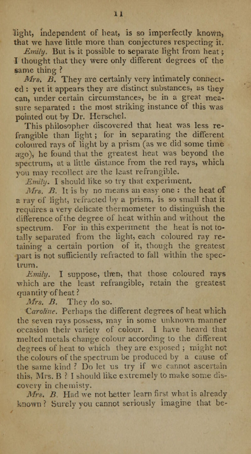light, independent of heat, is so imperfectly known, that we have little more than conjectures respecting it. Emily. But is it possible to separate light from heat j I thought that they were only different degrees of the same thing ? Mrs,, B. They are certainly very intimately connect- ed : yet it appears they are distinct substances, as they can, under certain circumstances, be in a great mea- sure separated : the most striking instance of this was pointed out by Dr. Herschel. This philosopher discovered that heat was less re- frangible than light; for in separating the different coloured rays of light by a prism (as we did some time ago), he found that the greatest heat was beyond the spectrum, at a little distance from the red rays, which you may recollect are the least refrangible. Emily. I should like so try that experiment. Mrs. B. It is by no means an easy one : the heat of a ray of light, refracted by a prism, is so small that it requires a very delicate thermometer to distinguish the difference of the degree of heat within and without the spectrum. For in this experiment the heat is not to- tally separated from the light, each coloured ray re- taining a certain portion of it, though the greatest part is not sufficiently refracted to fall within the spec- trum. Emily. I suppose, then, that those coloured rays which are the least refrangible, retain the greatest Quantity of heat ? Mrs. B. They do so. Caroline. Perhaps the different degrees of heat which the seven rays possess, may in some unknown manner occasion their variety of colour. I have heard that melted metals change colour according to the different degrees of heat to which they are exposed ; might not the colours of the spectrum be produced by a cause of the same kind ? Do let us try if we cannot ascertain this. Mrs. B ? I should like extremely to make some dis- covery in chemisty. Mrs, B. Had we not better learn first what is already known ? Surely you cannot seriously imagine that be-