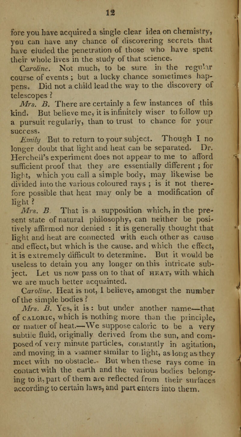 Fore you have acquired a single clear idea on chemistry, you can have any chance of discovering secrets that have eluded the penetration of those who have spent their whole lives in the study of that science. Caroline. Not much, to be sure in the regn'tr course of events ; but a lucky chance sometimes hap- pens. Did not a child lead the way to the discovery of telescopes ? Mrs. B. There are certainly a few instances of this kind. But believe me, it is infinitely wiser to follow up a pursuit regularly, than to trust to chance for your success. Emily But to return to your subject. Though I no longer doubt that light and heat can be separated. Dr. Herchcifs experiment does not appear to me to afford sufficient proof that they are essentially different ; for light, which you call a simple body, may likewise be divided into the various coloured rays ; is it not there- fore possible that heat may only be a modification of light ? Mrs. B That is a supposition which, in the pre- sent state of natural philosophy, can neither be posi- tively affirmed nor denied : it is generally thought that light and heat are connected with each other as cause and effect, but which is the cause, and which the effect, it is extremely difficult to determine. But it would be useless to detain you any longer on this intricate sub- ject. Let us now pass on to that of heat, with which we are much better acquainted. Caroline. Heat is not, I believe, amongst the number of the simple bodies ? Mrs. B. Yes, it is: but under another name—that of caloric, which is nothing more than the principle, or matter of heat.—We suppose caloric to be a very subtiie fluid, originally derived from the sun, and com- posed of very minute particles, constantly in agitation, and moving in a -.janner similar to light, as long as they meet with no obstacle.- But when these rays come in contact with the earth and the various bodies belong- ing to it, part of them are reflected from their surfaces according to certain laws, and part enters into them.