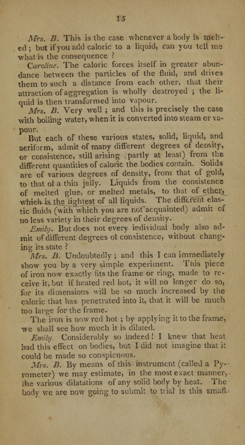 Mrs. B. This is the case whenever a body is melt- ed ; but if you add caloric to a liquid, can you tell me what is the consequence ? Caroline. The caloric forces itself in greater abun- dance between the particles of the fluid, and drives them to such a distance from each other, that their attraction of aggregation is wholly destroyed ; the li- quid is then transformed into vapour. Mrs. B. Very well ; and this is precisely the case with boiling water, when it is converted into steam or va- pour. , . But each of these various states, solid, liquid, and aeriform, admit of many different degrees of density, or consistence, still arising .partly at least) from the different quantities of caloric the bodies contain. Solids are of various degrees of density, from that of gold, to that ol a thin jelly. Liquids from the consistence of melted glue, or melted metals, to that of ether, which is the lightest of all liquids. The different elas- tic fluids (with which you are nofacquainted) admit cf no less variety in their degrees of density. Emily. But does not every individual body also ad- mit of different degrees ol consistence, without chang- ing its state ? Mrs. B. Undoubtedly ; and this I can immediately show you by a very simple experiment. This piece of iron now exactly tits the frame or ring, made to re- ceive it, but if heated red hot, it will no longer do so, for its dimensions will be so much increased by the caloric that has penetrated into it, that it will be much too large for the frame. The iron is now red hot ; by applying it to the frame, we shall see how much it is dilated. Emily Considerably so indeed ! I knew that heat had this effect on bodies, but I did not imagine that it could be made so conspicuous. Mrs. B. By means of this instrument (called a Py- rometer) we may estimate, in the most exact manner, ihe various dilatations of any solid body by heat. The body we are now going to submit to trial is this smaft