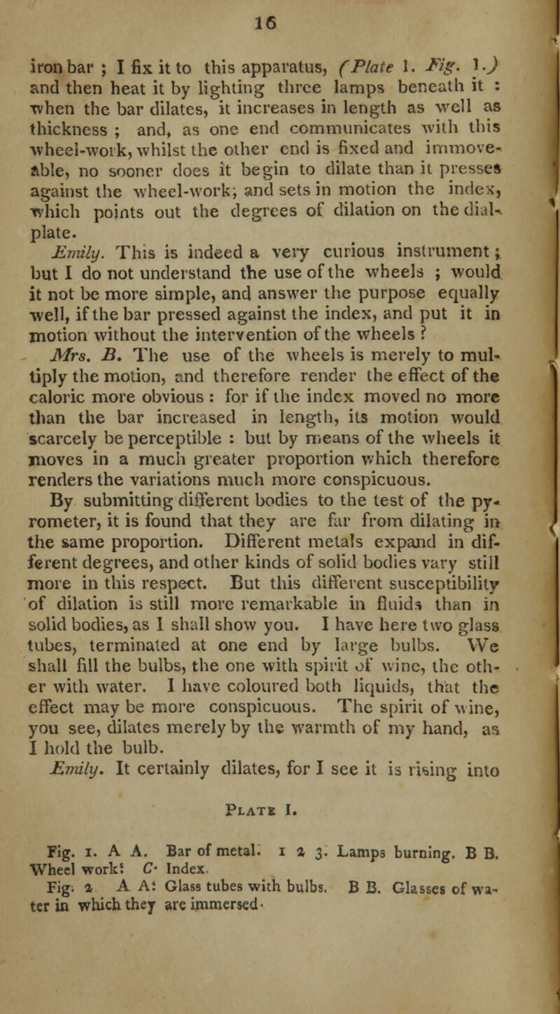 iron bar ; I fix it to this apparatus, (Plate 1. Mg: 1.) and then heat it by lighting three lamps beneath it : when the bar dilates, it increases in length as well as thickness ; and, as one end communicates with this wheel-work, whilst the other end is fixed and immove- able, no sooner does it begin to dilate than it presses against the wheel-work; and sets in motion the index, which points out the degrees of dilation on the dial* plate. Emily. This is indeed a very curious instrument; but I do not understand the use of the wheels ; would it not be more simple, and answer the purpose equally well, if the bar pressed against the index, and put it in motion without the intervention of the wheels ? Mrs. B. The use of the wheels is merely to mul- tiply the motion, and therefore render the effect of the caloric more obvious : for if the index moved no more than the bar increased in length, its motion would scarcely be perceptible : but by means of the wheels it moves in a much greater proportion which therefore renders the variations much more conspicuous. By submitting different bodies to the test of the py- rometer, it is found that they are far from dilating in the same proportion. Different metals expand in dif- ferent degrees, and other kinds of solid bodies vary still more in this respect. But this different susceptibility of dilation is still more remarkable in fluids than in solid bodies, as 1 shall show you. I have here two glass tubes, terminated at one end by large bulbs. We shall fill the bulbs, the one with spirit of wine, the oth- er with water. I have coloured both liquids, that the effect may be more conspicuous. The spirit of wine, you see, dilates merely by the warmth of my hand, as I hold the bulb. Enuly. It certainly dilates, for I see it is rising into Plate I. Fig. i. A A. Bar of metal. 1*3. Lamps burning. B B. Wheel works C- Index. Fig; a A A: Glass tubes with bulbs. B B. Glasses of wa- ter in which they are immersed-