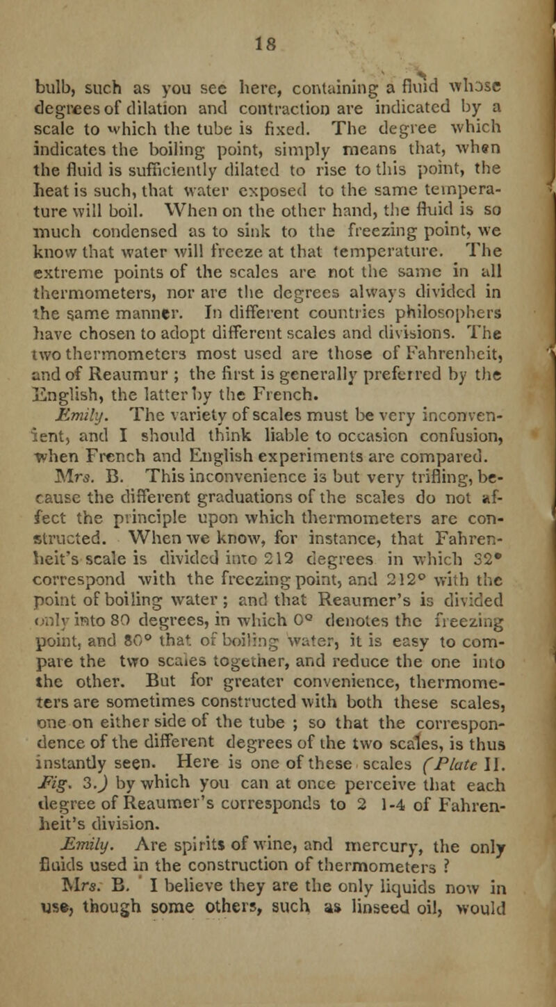 bulb, such as you see here, containing a fluid whose degrees of dilation and contraction are indicated by a scale to which the tube is fixed. The degree which indicates the boiling point, simply means that, when the fluid is sufficiently dilated to rise to this point, the heat is such, that water exposed to the same tempera- ture will boil. When on the other hand, the fluid is so much condensed as to sink to the freezing point, we know that water will freeze at that temperature. The extreme points of the scales are not the same in all thermometers, nor are the degrees always divided in the same manner. In different countries philosophers have chosen to adopt different scales and divisions. The two thermometers most used are those of Fahrenheit, and of Reaumur ; the first is generally preferred by the English, the latter by the French. Emily. The variety of scales must be very inconven- ient, and I should think liable to occasion confusion, when French and English experiments are compared. Mrs. B. This inconvenience is but very trifling, be- cause the different graduations of the scales do not af- fect the principle upon which thermometers are con- structed. When we know, for instance, that Fahren- heit's scale is divided into 212 degrees in which 32* correspond with the freezing point, and 212° with the point of boiling water; and that Reaumcr's is divided only into 80 degrees, in which 0° denotes the freezing point, and 80° that, of boiling water, it is easy to com- pare the two scaies together, and reduce the one into the other. But for greater convenience, thermome- ters are sometimes constructed with both these scales, one on either side of the tube ; so that the correspon- dence of the different degrees of the two scales, is thus instantly seen. Here is one of these scales (Plate II. JFig. 3.J by which you can at once perceive that each degree of Reaumer's corresponds to 2 1-4 of Fahren- heit's division. Emily. Are spirits of wine, and mercury, the only fluids used in the construction of thermometers ? Mrs. B. I believe they are the only liquids now in use, though some others, such as linseed oil, would