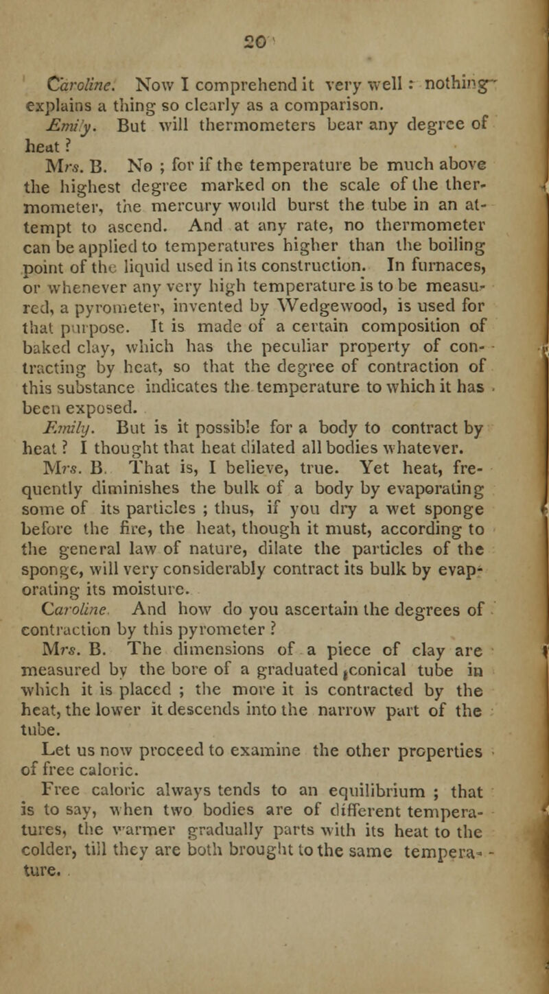 Caroline. Now I comprehend it very well : nothing- explains a thing so clearly as a comparison. Emi'y. But will thermometers bear any degree of heat ? Mrs. B. No ; for if the temperature be much above the highest degree marked on the scale of the ther- mometer, the mercury would burst the tube in an at- tempt to ascend. And at any rate, no thermometer can be applied to temperatures higher than the boiling point of the liquid used in its construction. In furnaces, or whenever any very high temperature is to be measu- red, a pyrometer, invented by Wedgewood, is used for that purpose. It is made of a certain composition of baked clay, which has the peculiar property of con- ■ tracting by heat, so that the degree of contraction of this substance indicates the temperature to which it has been exposed. F.mihj. But is it possible for a body to contract by heat ? I thought that heat dilated all bodies whatever. Mrs. B. That is, I believe, true. Yet heat, fre- quently diminishes the bulk of a body by evaporating some of its particles ; thus, if you dry a wet sponge before the fire, the heat, though it must, according to the general law of nature, dilate the particles of the sponge, will very considerably contract its bulk by evap- orating its moisture. Caroline. And how do you ascertain the degrees of contraction by this pyrometer ? Mrs. B. The dimensions of a piece of clay are measured by the bore of a graduated ^conical tube in which it is placed ; the more it is contracted by the heat, the lower it descends into the narrow part of the tube. Let us now proceed to examine the other properties of free caloric. Free caloric always tends to an equilibrium ; that is to say, when two bodies are of different tempera- tures, the warmer gradually parts with its heat to the colder, till they are both brought to the same tempera- - ture.