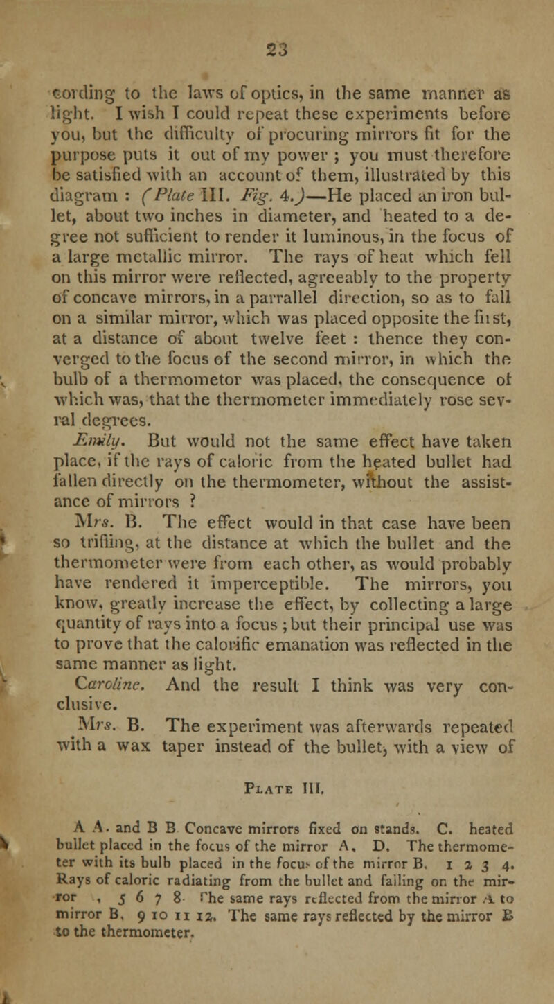 cording to the laws of optics, in the same manner as light. I wish I could repeat these experiments before you, but the difficulty of procuring mirrors fit for the purpose puts it out of my power ; you must therefore be satisfied with an account of them, illustrated by this diagram : (Plate III. Fig. A.)—He placed an iron bul- let, about two inches in diameter, and heated to a de- gree not sufficient to render it luminous, in the focus of a large metallic mirror. The rays of heat which fell on this mirror were reflected, agreeably to the property of concave mirrors, in a parrallel direction, so as to fall on a similar mirror, which was placed opposite the fust, at a distance of about twelve feet : thence they con- verged to the focus of the second mirror, in which the bulb of a thermometor was placed, the consequence ot which was, that the thermometer immediately rose sev- ral degrees. Emily. But wotdd not the same effect have taken place, if the rays of caloric from the heated bullet had fallen directly on the thermometer, without the assist- ance of minors ? Mrs. B. The effect would in that case have been so trifling, at the distance at which the bullet and the thermometer were from each other, as would probably have rendered it imperceptible. The mirrors, you know, greatly increase the effect, by collecting a large quantity of rays into a focus ; but their principal use was to prove that the calorific emanation was reflected in the same manner as light. Caroline. And the result I think was very con- clusive. Mr*. B. The experiment was afterwards repeated with a wax taper instead of the bullet, with a view of Plate III. A A. and B B Concave mirrors fixed on stands. C. heated bullet placed in the focus of the mirror A, D. The thermome- ter with its bulb placed in the focus- of the mirror B. 1234. Rays of caloric radiating from the bullet and failing on the mir- ror , 5678 fhe same rays reflected from the mirror A to mirror B, 9 10 11 12. The same rays reflected by the mirror B to the thermometer.