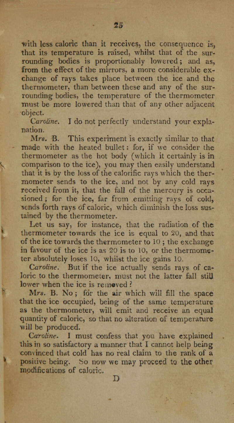 2S ■with less caloric than it receives, the consequence is, that its temperature is raised, whilst that of the sur- rounding bodies is proportionably lowered; and as, from the effect of the mirrors, a more considerable ex- change of rays takes place between the ice and the thermometer, than between these and any of the sur- rounding bodies, the temperature of the thermometer must be more lowered than that of any other adjacent object. Caroline. I do not perfectly understand your expla- nation. Mrs. B. This experiment is exactly similar to that made with the heated bullet: for, if we consider the thermometer as the hot body (which it certainly is in comparison to the ice), you may then easily understand that it is by the loss of the calorific rays which the ther- mometer sends to the ice, and not by any cold rays received from it, that the fall of the mercury is occa- sioned ; for the ice, far from emitting rays of cold, *cnds forth rays of caloric, which diminish the loss sus- tained by the thermometer. Let us say, for instance, that the radiation of the thermometer towards the ice is equal to 20, and that of the ice towards the thermometer to 10 ; the exchange in favour of the ice is as 20 is to 10, or the thermome- ter absolutely loses 10, whilst the ice gains 10. Caroline. But if the ice actually sends rays of ca- loric to the thermometer, must not the latter fall stiU lower when the ice is removed ? Mrs. B. No ; for the air which will fill the space that the ice occupied, being of the same temperature as the thermometer, will emit and receive an equal quantity of caloric, so that no alteration of temperature will be produced. Caroline. I must confess that you have explained this in so satisfactory a manner that I cannot help being convinced that cold has no real claim to the rank of a positive being. So now we may proceed to. the other modifications of caloric. D