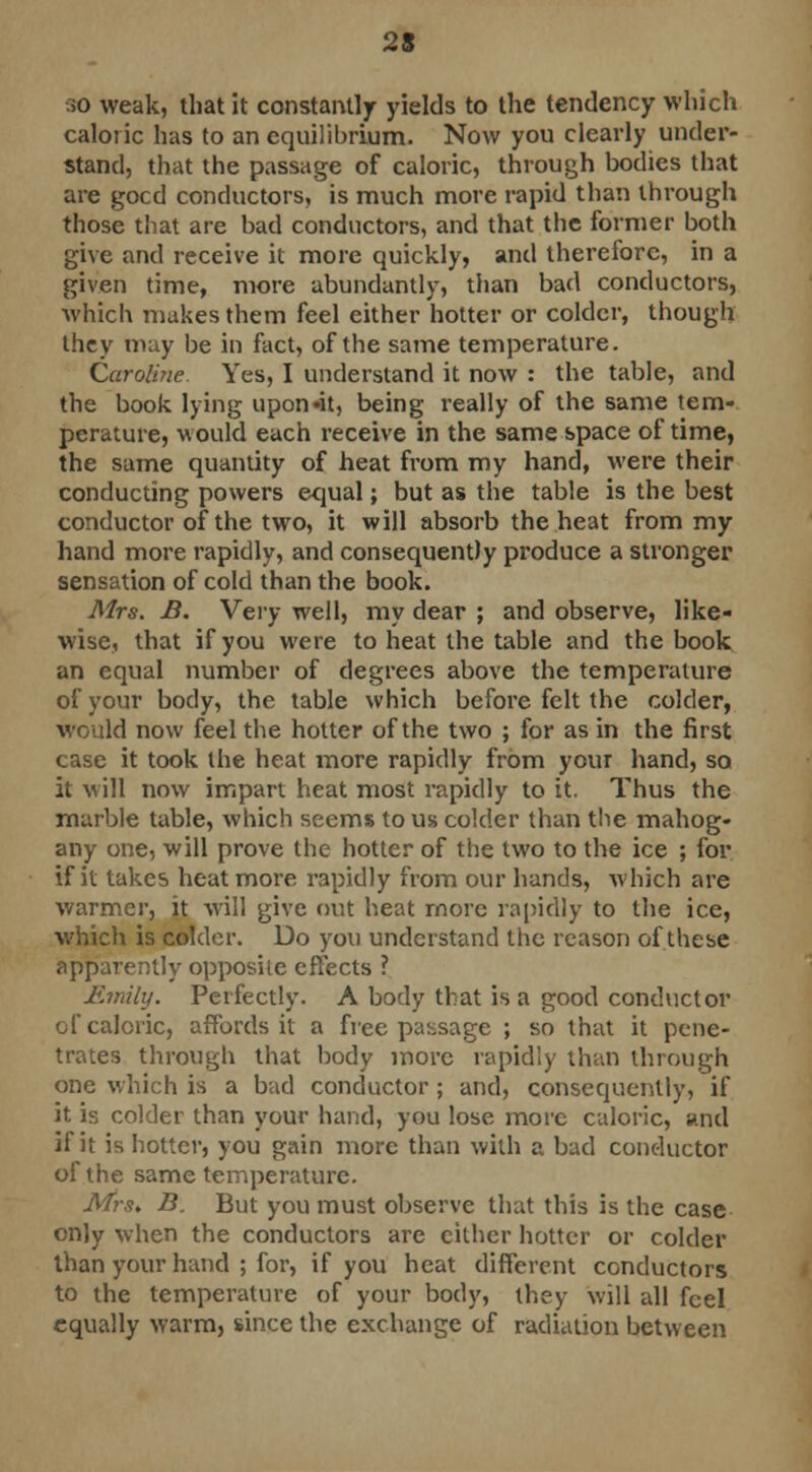 23 >o weak, that it constantly yields to the tendency which caloric has to an equilibrium. Now you clearly under- stand, that the passage of caloric, through bodies that are gocd conductors, is much more rapid than through those that are bad conductors, and that the former both give and receive it more quickly, and therefore, in a given time, more abundantly, than bad conductors, which makes them feel either hotter or colder, though they may be in fact, of the same temperature. Caroline. Yes, I understand it now : the table, and the book lying upon»it, being really of the same tem- perature, -would each receive in the same space of time, the same quantity of heat from my hand, were their conducting powers equal; but as the table is the best conductor of the two, it will absorb the heat from my hand more rapidly, and consequently produce a stronger sensation of cold than the book. Mrs. B. Very well, my dear ; and observe, like- wise, that if you were to heat the table and the book an equal number of degrees above the temperature of your body, the table which before felt the colder, would now feel the hotter of the two ; for as in the first case it took the heat more rapidly from your hand, so it will now impart heat most rapidly to it. Thus the marble table, which seems to us colder than the mahog- any one, will prove the hotter of the two to the ice ; for if it takes heat more rapidly from our hands, which are warmer, it will give out heat more rapidly to the ice, which is colder. Do you understand the reason of these apparently opposite effects ? Emily. Perfectly. A body that is a good conductor of caloric, affords it a free passage ; so that it pene- trates through that body more rapidly than through one which is a bad conductor; and, consequently, if it is colder than your hand, you lose more caloric, and if it is hotter, you gain more than with a bad conductor of the same temperature. Mrs, B. But you must observe that this is the case only when the conductors are cither hotter or colder than your hand ; for, if you heat different conductors to the temperature of your body, they will all feel equally warm, since the exchange of radiation between