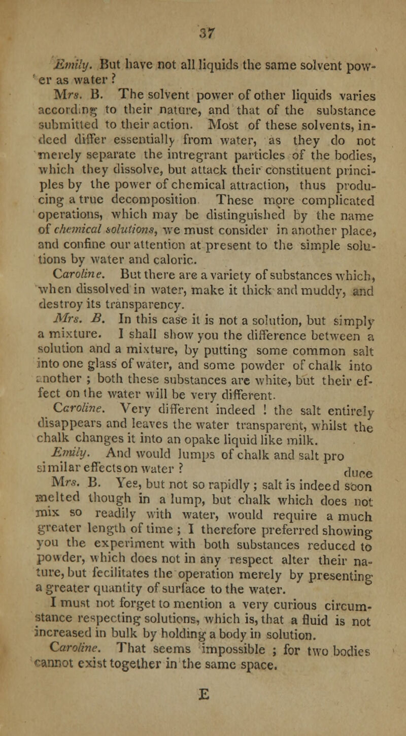 Emily. But have not all liquids the same solvent pow- ' er as water ? Mrs. B. The solvent power of other liquids varies accord.ng to their nature, and that of the substance submitted to their action. Most of these solvents, in- deed ditfer essentially from water, as they do not merely separate the intregrant particles of the bodies, which they dissolve, but attack their constituent princi- ples by the power of chemical attraction, thus produ- cing a true decomposition These more complicated operations, which may be distinguished by the name of chemical solutions, we must consider in another place, and confine our attention at present to the simple solu- tions by water and caloric. Caroline. But there are a variety of substances which, when dissolved in water, make it thick and muddy, and destroy its transparency. Mrs. B. In this case it is not a solution, but simply a mixture. I shall show you the difference between a solution and a mixture, by putting some common salt into one glass of water, and some powder of chalk into mother ; both these substances are white, but their ef- fect on the water will be very different. Caroline. Very different indeed ! the salt entirely disappears and leaves the water transparent, whilst the chalk changes it into an opake liquid like milk. ^ Entity. And would lumps of chalk and salt pro similar effects on water ? r]uoe Mrs. B. Yes, but not so rapidly ; salt is indeed soon melted though in a lump, but chalk which does not mix so readily with water, would require a much greater length of time ; I therefore preferred showing you the experiment with both substances reduced to powder, which does not in any respect alter their na- ture, but fecilitates the operation merely by presenting a greater quantity of surface to the water. I must not forget to mention a very curious circum- stance respecting solutions, which is, that a fluid is not increased in bulk by holding a body in solution. Caroline. That seems impossible ; for two bodies cannot exist together in the same space.