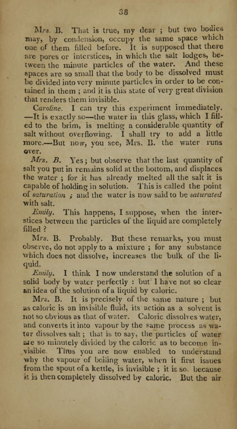 Mr*. B. That is true, my dear ; but two bodies may, by condension, occupy the same space which one of them filled before. It is supposed that there •are pores or interstices, in which the salt lodges, be- tween the minute particles of the water. And these spaces are so small that the body to be dissolved must be divided into very minute particles in order to be con- tained in them ; and it is this state of very great division that renders them invisible. Caroline. I can try this experiment immediately. —It is exactly so—the water in this glass, which I fill- ed to the brim, is melting a considerable quantity of salt without overflowing. I shall try to add a little more.—But now, you see, Mrs. B. the water runs over. Mrs. B. Yes; but observe that the last quantity of salt you put in remains solid at the bottom, and displaces the water ; for it has already melted all the salt it is capable of holding in solution. This is called the point of saturation ; and the water is now said to be saturated with salt. Emily. This happens, I suppose, when the inter- stices between the particles of the liquid are completely filled ? Mrs. B. Probably. But these remarks, you must observe, do not apply to a mixture ; for any substance which does not dissolve, increases the bulk of the li- quid. Emily. I think I now understand the solution of a solid body by water perfectly : but I have not so clear an idea of the solution of a liquid by caloric. Mrs. B. It is precisely of the same nature ; but as caloric is an invisible fluid, its action as a solvent is not so obvious as that of water. Caloric dissolves water, and converts it into vapour by the same process as wa- ter dissolves salt; that is to say, the particles of water aie so minutely divided by the caloric as to become in- visible Thus you are now enabled to understand why the vapour of boiiing water, when it first issues from the spout of a kettle, is invisible ; it is so. because it is then completely dissolved by caloric. But the air