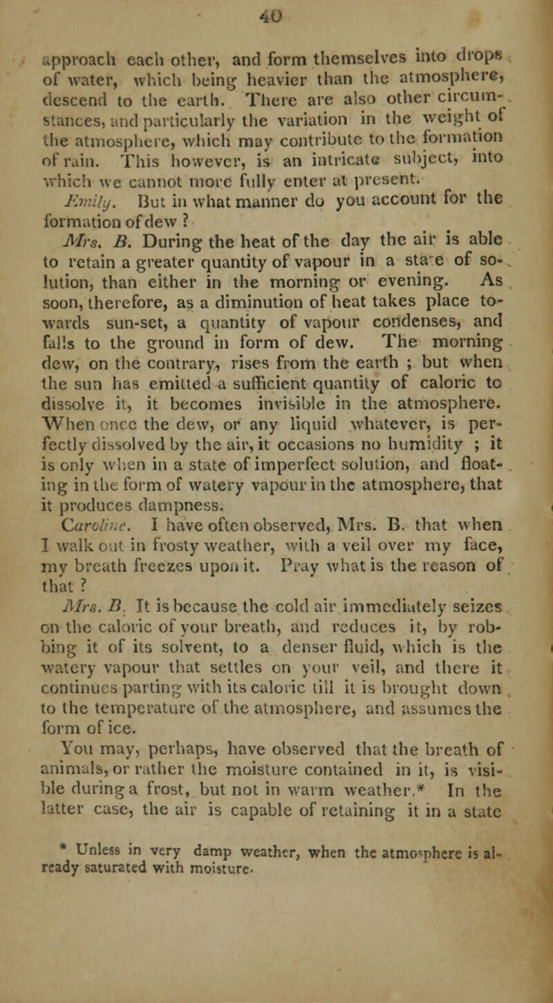 approach each other, and form themselves into drops of water, which being heavier than the atmosphere, descend to the earth. There are also other circum- stances, and particularly the variation in the weight ot the atmosphere, which may contribute to the formation of rain. This however, is an intricate subject, into which we cannot more fully enter at present. Emily. 13ut in what manner do you account for the formation of dew ? Mrs. B. During the heat of the day the air is able to retain a greater quantity of vapour in a stae of so- lution, than either in the morning or evening. As soon, therefore, as a diminution of heat takes place to- wards sun-set, a quantity of vapour condenses, and falls to the ground in form of dew. The morning dew, on the contrary, rises from the earth ; but when the sun has emitted a sufficient quantity of caloric to dissolve it, it becomes invisible in the atmosphere. When once the dew, or any liquid whatever, is per- fectly dissolved by the air, it occasions no humidity ; it is only when in a state of imperfect solution, and float- . ing in the form of watery vapour in the atmosphere, that it produces dampness. Caroline. I have often observed, Mrs. B. that when I walk out in frosty weather, with a veil over my face, my breath freezes upon it. Pray what is the reason of that ? Mrs. B. It is because the cold air immediately seizes on the caloric of your breath, and reduces it, by rob- bing it of its solvent, to a denser fluid, which is the watery vapour that settles on your veil, and there it continues parting with its caloric till it is brought down to the temperature of the atmosphere, and assumes the form of ice. You may, perhaps, have observed that the breath of animals, or rather the moisture contained in it, is visi- ble during a frost, but not in warm weather.* In the latter case, the air is capable of retaining it in a slate * Unless in very damp weather, when the atmosphere is al- ready saturated with moisture-