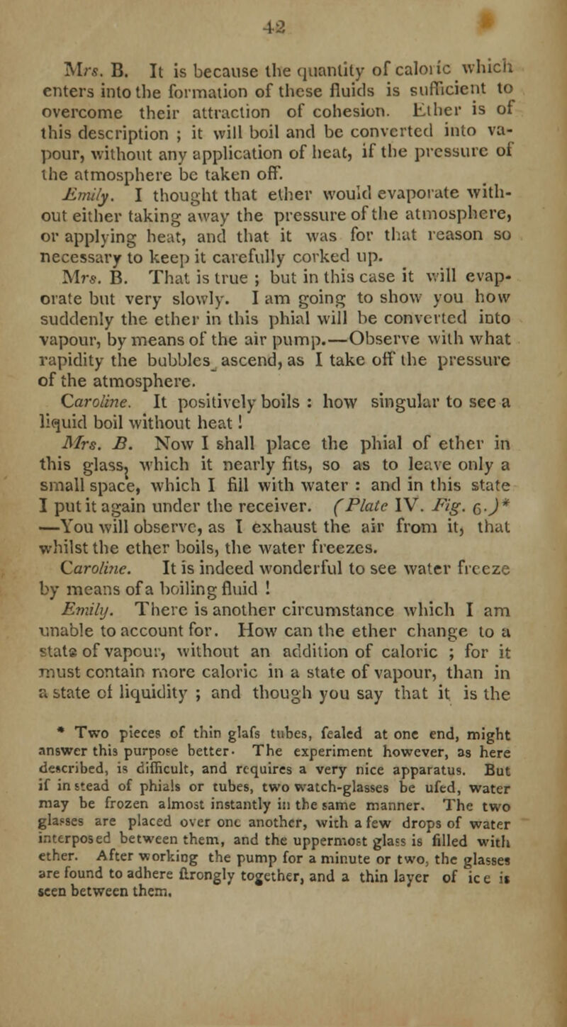 Mr*. B. It is because the quantity of caloi ic which enters into the formation of these fluids is sufficient to overcome their attraction of cohesion. Ether is of this description ; it will boil and be converted into va- pour, without any application of heat, if the pressure of the atmosphere be taken off. Emily. I thought that ether would evaporate with- out either taking away the pressure of the atmosphere, or applying heat, and that it was for that reason so necessary to keep it carefully corked up. Mrs. B. That is true ; but in this case it will evap- orate but very slowly. I am going to show you how suddenly the ether in this phial will be converted into vapour, by means of the air pump.—Observe with what vapidity the bubbles_ ascend, as I take off the pressure of the atmosphere. Caroline. It positively boils : how singular to see a liquid boil without heat! Mrs. B. Now I shall place the phial of ether in this glass, which it nearly fits, so as to leave only a small space, which I fill with water : and in this state I put it again under the receiver. (Plate IV. Fig. q.J* —You will observe, as I exhaust the air from it, that whilst the ether boils, the water freezes. Caroline. It is indeed wonderful to see water frc eze by means of a boiling fluid ! Emily. There is another circumstance which I am unable to account for. How can the ether change to a stats of vapour, without an addition of caloric ; for it must contain more caloric in a state of vapour, than in a state ol liquidity ; and though you say that it is the * Two pieces of thin glafs tubes, fealed at one end, might answer this purpose better- The experiment however, as here described, is difficult, and requires a very nice apparatus. But if in stead of phials or tubes, two watch-glasses be ufed, water may be frozen almost instantly ill the same manner. The two glasses are placed over one another, with a few drops of water interposed between them, and the uppermost glass is filled with ether. After working the pump for a minute or two, the glasses are found to adhere ftrongly together, and a thin layer of ic e it seen between them.