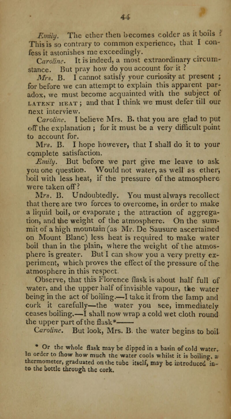 Emily. The ether then becomes colder as it boils \ This is so contrary to common experience, that I con- fess it astonishes me exceedingly. Caroline. It is indeed, a most extraordinary circum- stance. But pray how do you account for it ? Mrs. B. I cannot satisfy your curiosity at present ; for before we can attempt to explain this apparent par- adox, we must become acquainted with the subject of latent heat ; and that I think we must defer till our next interview. Caroline. I believe Mrs. B. that you are glad to put off the explanation ; for it must be a very difficult point to account for. Mrs. B. I hope however, that I shall do it to your complete satisfaction. Emily. But before we part give me leave to ask you one question. Would not water, as well as ether^ boil with less heat, if the pressure of the atmosphere were taken off? Mrs. B. Undoubtedly. You must always recollect that there are two forces to overcome, in order to make a liquid boil, or evaporate ; the attraction of aggrega- tion, and the weight of the atmosphere. On the sum- mit of a high mountain (as Mr. De Sausure ascertained on Mount Blanc) less heat is required to make water boil than in the plain, where the weight of the atmos- phere is greater. But I can show you a very pretty ex- periment, which proves the effect of the pressure of the atmosphere in this respect. Observe, that this Florence flask is about half full of water, and the upper half of invisible vapour, tke water being in the act of boiling.—I take it from the lamp and cork it carefully—the water you see, immediately ceases boiling.—1 shall now wrap a cold wet cloth round the upper part of the flask* Caroline. But look, Mrs. B. the water begins to boil Or the whole flask may be dipped in a basin of cold water, In order to {how how much the water cools whilst it is boiling, a thermometer, graduated on the tube itself, may be introduced in- to the bottle through the cork.