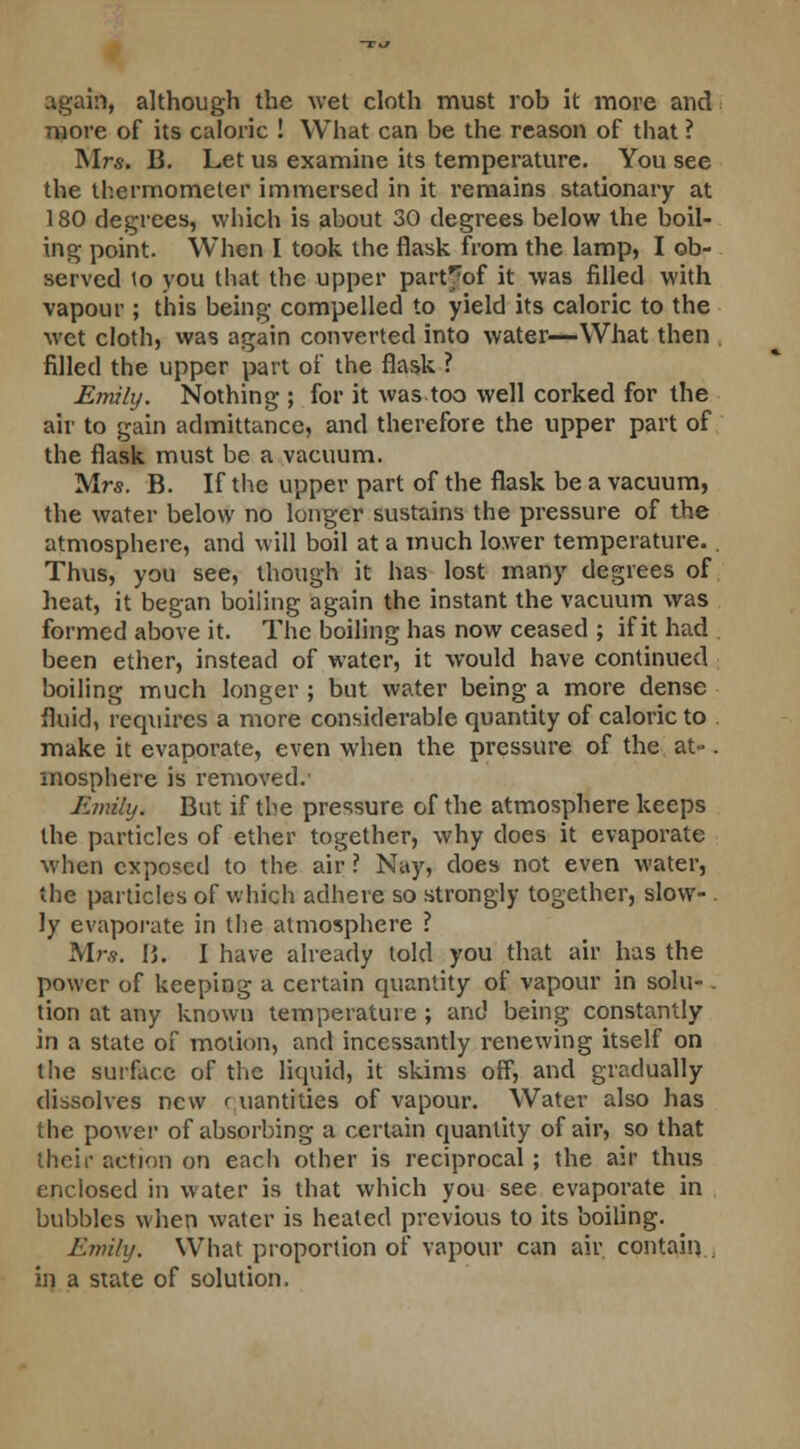 again, although the wet cloth must rob it more and more of its caloric ! What can be the reason of that ? Mrs. B. Let us examine its temperature. You see the thermometer immersed in it remains stationary at 180 degrees, which is about 30 degrees below the boil- ing point. When I took the flask from the lamp, I ob- served to you that the upper part^of it was filled with vapour ; this being compelled to yield its caloric to the wet cloth, was again converted into water—What then filled the upper part of the flask ? Emily. Nothing ; for it was too well corked for the air to gain admittance, and therefore the upper part of the flask must be a vacuum. Mrs. B. If the upper part of the flask be a vacuum, the water below no longer sustains the pressure of the atmosphere, and will boil at a much lower temperature. . Thus, you see, though it has lost many degrees of heat, it began boiling again the instant the vacuum was formed above it. The boiling has now ceased ; if it had been ether, instead of water, it would have continued boiling much longer ; but water being a more dense fluid, requires a more considerable quantity of caloric to make it evaporate, even when the pressure of the at-. mosphere is removed.1 Kmihj. But if the pressure of the atmosphere keeps the particles of ether together, why does it evaporate when exposed to the air ? Nay, does not even water, the particles of which adhere so strongly together, slow- ly evaporate in the atmosphere ? Mrs. I>. I have already told you that air has the power of keeping a certain quantity of vapour in solu- - tion at any known temperature; and being constantly in a state of motion, and incessantly renewing itself on the surface of the liquid, it skims off, and gradually dissolves new quantities of vapour. Water also has the power of absorbing a certain quantity of air, so that their action on each other is reciprocal ; the air thus enclosed in water is that which you see evaporate in bubbles when water is heated previous to its boiling. Emily. What proportion of vapour can air contain . in a state of solution.