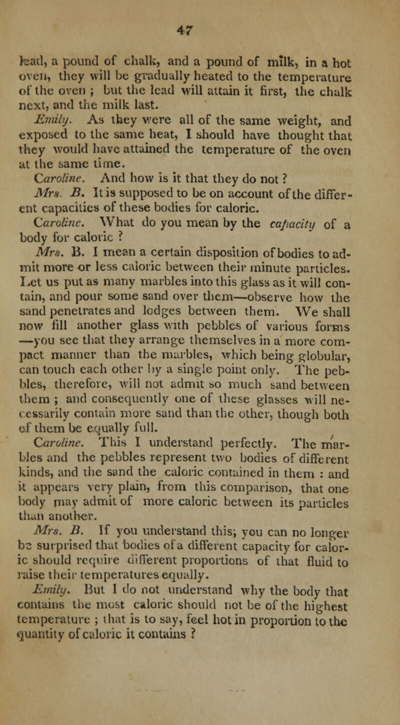 had, a pound of chalk, and a pound of milk, in a hot oven, they will be gradually heated to the temperature of the oven ; but the lead will attain it first, the chalk next, and the milk last. Emily. As they were all of the same weight, and exposed to the same heat, I should have thought that they would have attained the temperature of the oven at the same time. Caroline. And how is it that they do not ? Mrs. B. It is supposed to be on account of the differ- ent capacities of these bodies for caloric. Caroline. What do you mean by the capacity of a body for caloric ? Mrs. B. I mean a certain disposition of bodies to ad- mit more or less caloric between their minute particles. Let us put as many marbles into this glass as it will con- tain, and pour some sand over them—observe how the sand penetrates and lodges between them. We shall now fill another glass with pebbles of various forms —you see that they arrange themselves in a more com- pact manner than the marbles, which being globular, can touch each other by a single point only. The peb- bles, therefore, will not admit &o much sand between them ; and consequently one of these glasses will ne- cessarily contain more sand than the other, though both of them be equally full. Caroline. This I understand perfectly. The mar- bles and the pebbles represent two bodies of different kinds, and the sand the caloric contained in them : and k appears very plain, from this comparison, that one body may admit of more caloric between its particles than another. Mrs. B. If you understand this; you can no longer be surprised that bodies of a different capacity for calor- ic should require different proportions of that fluid to raise their temperatures equally. Emily. But I do not understand why the body that contains the most caloric should not be of the highest temperature ; that is to say, feel hot in proportion to the quantity of caloric it contains ?