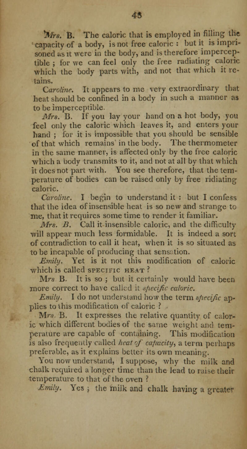 y3Mrs. B. The caloric that is employed in filling the capacity of a body, is not free caloric : but it is impri- soned as it were in the body, and is therefore impercep- tible ; for we can feel only the free radiating caloric which the body parts with, and not that which it re- tains. Caroline. It appears to me very extraordinary that heat should be confined in a body in such a manner as to be imperceptible. Mrs. B. If you lay your hand on a hot body, you feel only the caloric which leaves it, and enters your hand ; for it is impossible that you should be sensible of that which remains in the body. The thermometer in the same manner, is affected only by the free caloric which a body transmits to it, and not at all by that which it does not part with. You see therefore, that the tem- perature of bodies can be raised only by free ridiating caloric. Caroline. I begin to understand it : but I confess that the idea of insensible heat is so new and strange to me, that it requires some time to render it familiar. Mrs. B. Call it insensible caloric, and the difficulty will appear much less formidable. It is indeed a sort of contradiction to call it heat, when it is so situated as to be incapable of producing that sensation. Emily. Yet is it not this modification of caloric which is called specific heat ? Mrs B. It is so ; but it certainly would have been more correct to have called it »ficcific caloric. Emily. I do not understand how the term specific ap- plies to this modification of caloric ? Mr.9 B. It expresses the relative quantity of calor- ic which different bodies of the same weight and tem- perature are capable of containing. This modification is also frequently called heat of ca/iacity, a term perhaps preferable, as it explains better its own meaning. You now understand, I suppose, why the milk and chalk required a longer time than the lead to raise their temperature to that of the oven ? Emily. Yes j the milk and chalk having a greater