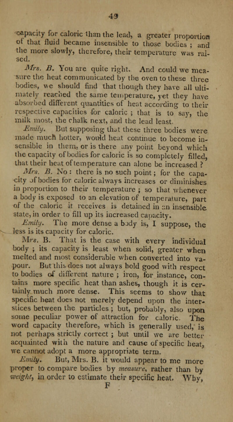 capacity for caloric than the lead, a greater proportion ot that fluid became insensible to those bodies ; and the more slowly, therefore, their temperature was rai- sed. Mrs. B. You are quite right. And could we mea- sure the heat communicated by the oven to these three bodies, we should find that though they have all ulti- mately reached the same temperature, yet they have absorbed different quantities of heat according to their respective capacities for caloric ; that is to say, the milk most, the chalk next, and the lead least. Emily. But supposing thdt these three bodies were made much hotter, would heat continue to become in- sensible in them, or is there any point beyond which the capacity of bodies for caloric is so completely filled, that their heat of temperature can alone be increased ? Mrs. B. No: there is no such point; for the capa- city jf bodies for caloric always increases or diminishes in proportion to their temperature ; so that whenever a body is exposed to an elevation of temperature, part of the caloric it receives is detained in an insensible state, in order to fill up its increased capacity. Emily. The more dense a bjdy is, I suppose, the less is its capacity for caloric. Mrs. B. That is the case with every individual body ; its capacity is least when solid, greater when melted and most considerable when converted into va- pour. But this does not always hold good with respect to bodies of different nature ; iron, for instance, con- tains more specific heat than ashes, though it is cer- tainly much more dense. This seems to show that specific heat does not merely depend upon the inter- slices between the particles ; but, probably, also upon some peculiar power of attraction for caloric. The word capacity therefore, which is generally used, is not perhaps strictly correct ; but until we are better acquainted with the nature and cause of specific heat, we cannot adopt a more appropriate term. Emily. But, Mrs. B. it would appear to me more proper to compare bodies by measure, rather than by weight, in order to estimate their specific heat. Why,