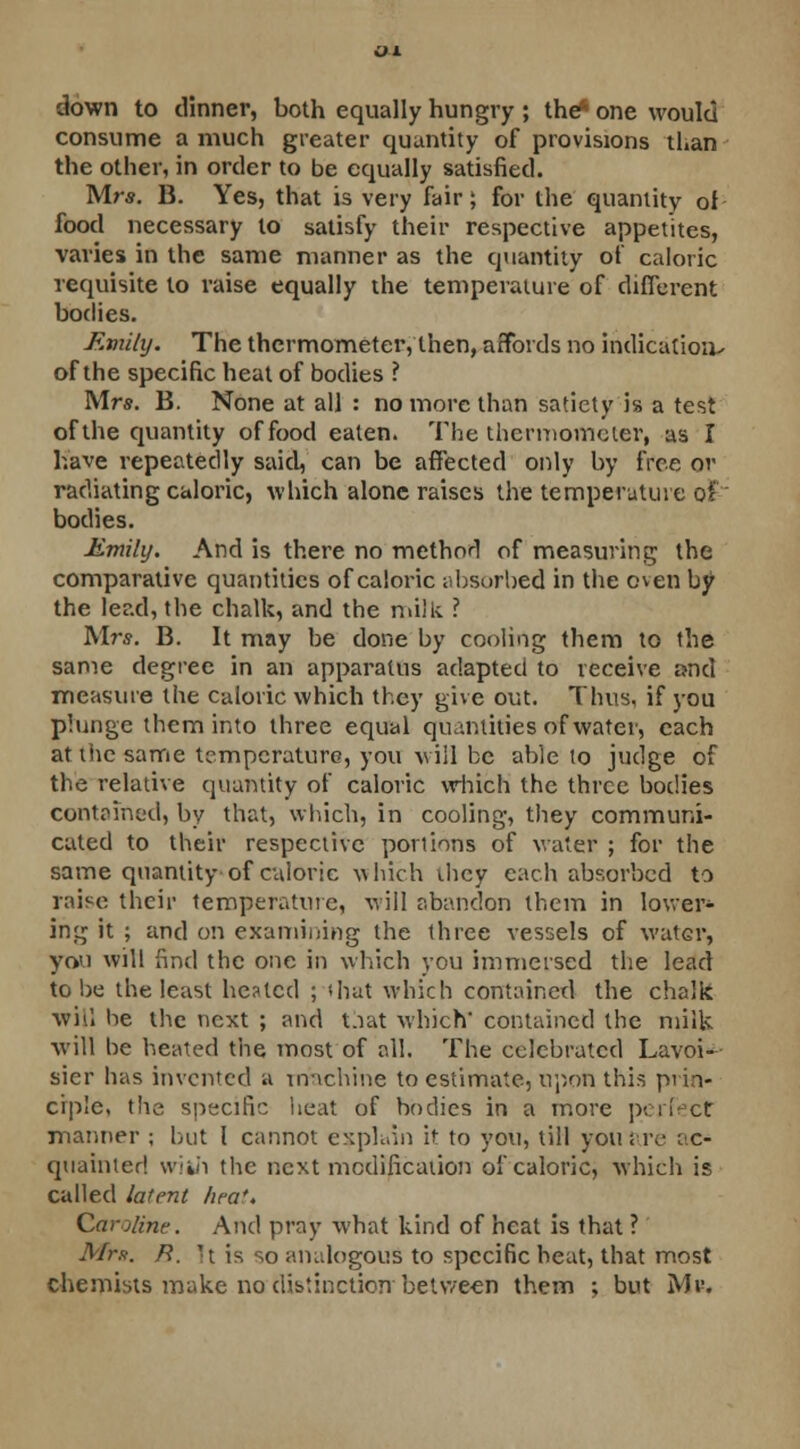 down to dinner, both equally hungry ; the* one would consume a much greater quantity of provisions than the other, in order to be equally satisfied. Mrs. B. Yes, that is very fair; for the quantity of food necessary to satisfy their respective appetites, varies in the same manner as the quantity of caloric requisite to raise equally the temperature of different bodies. Emily. The thermometer, then, affords no indication- of the specific heat of bodies ? Mrs. B. None at all : no more than satiety is a test of the quantity of food eaten. The thermometer, as I have repeatedly said, can be affected only by free or radiating caloric, which alone raises the temperature of bodies. Emily. And is there no method of measuring the comparative quantities of caloric absorbed in the even by the lead, the chalk, and the milk ? M?\?. B. It may be done by cooling them to the same degree in an apparatus adapted to receive and measure the caloric which they give out. Thus, if you plunge them into three equal quantities of water, each at the same temperature, you will be able to judge of the relative quantity of caloric which the three bodies contained, by that, which, in cooling, they communi- cated to their respective portions of water ; for the same quantity of calorie which ihcy each absorbed to raise their temperature, will abandon them in lower- ing it ; and on examining the three vessels of water, you will find the one in which you immersed the lead to be the least heated ; (hat which contained the chalk will be the next ; and that which' contained the milk will be heated the most of all. The celebrated Lavoi- sier has invented a machine to estimate, upon this prin- ciple, the specific heat of bodies in a more perfect manner ; but I cannot explain it to you, till you are \ c- quainted w'rin the next modification of caloric, which is called latent lira'. Caroline. And pray what kind of heat is that ? Mr*. R, It is so analogous to specific heat, that most chemists make no distinction -between them ; but Mr.