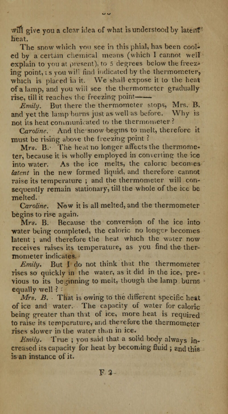 ;vlfl give you a clear idea of what is understood by latent' heat. The snow which von see in this phial, has been cool- ed by a certain chemical means (which I cannot well explain to you at present), to 5 degrees below the freeze ing point, ;s you will find indicated by the thermometer, which is placed i.i it. We shall expose it lo the heat of a lamp, and you will see the thermometer gradually rise, till it reaches the freezing point Emily. But there the thermometer stops, Mrs. B. and yet the lamp burns just as well as before. Why is not its heat communicated to the thermometer ? Caroline. And the snow begins to melt, therefore it must be rising above the freezing point ? Mr*. B.' The heat no longer affects the thermome- ter, because it is wholly employed in converting the ice into water. As the ice melts, the caloric becomes latent in the new formed liquid, and therefore cannot raise its temperature ; and the thermometer will con- sequently remain stationary, till the whole of the ice be melted. Caroline. Now it is all melted, and the thermometer begins to rise again. Mr*. B. Because the conversion of the ice into water being completed, the caloric no longer becomes latent ; and therefore the heat which the water now receives raises its temperature, as you find the ther- mometer indicates. Emily. But I do not think that the thermometer rises so quickly in the water, as it did in the ice, pre- vious to its beginning to melt, though the lamp burns equally well ? Afrs. B. That is owing to the different specific heat of ice and water. The capacity of water for caloric being greater than that of ice, more heat is required to raise its temperature, and therefore the thermometer rises slower in the water truin in ice. Emily. True ; you said that a solid body always in- creased its capacity for heat by becoming fluid ; and this is an instance of it.