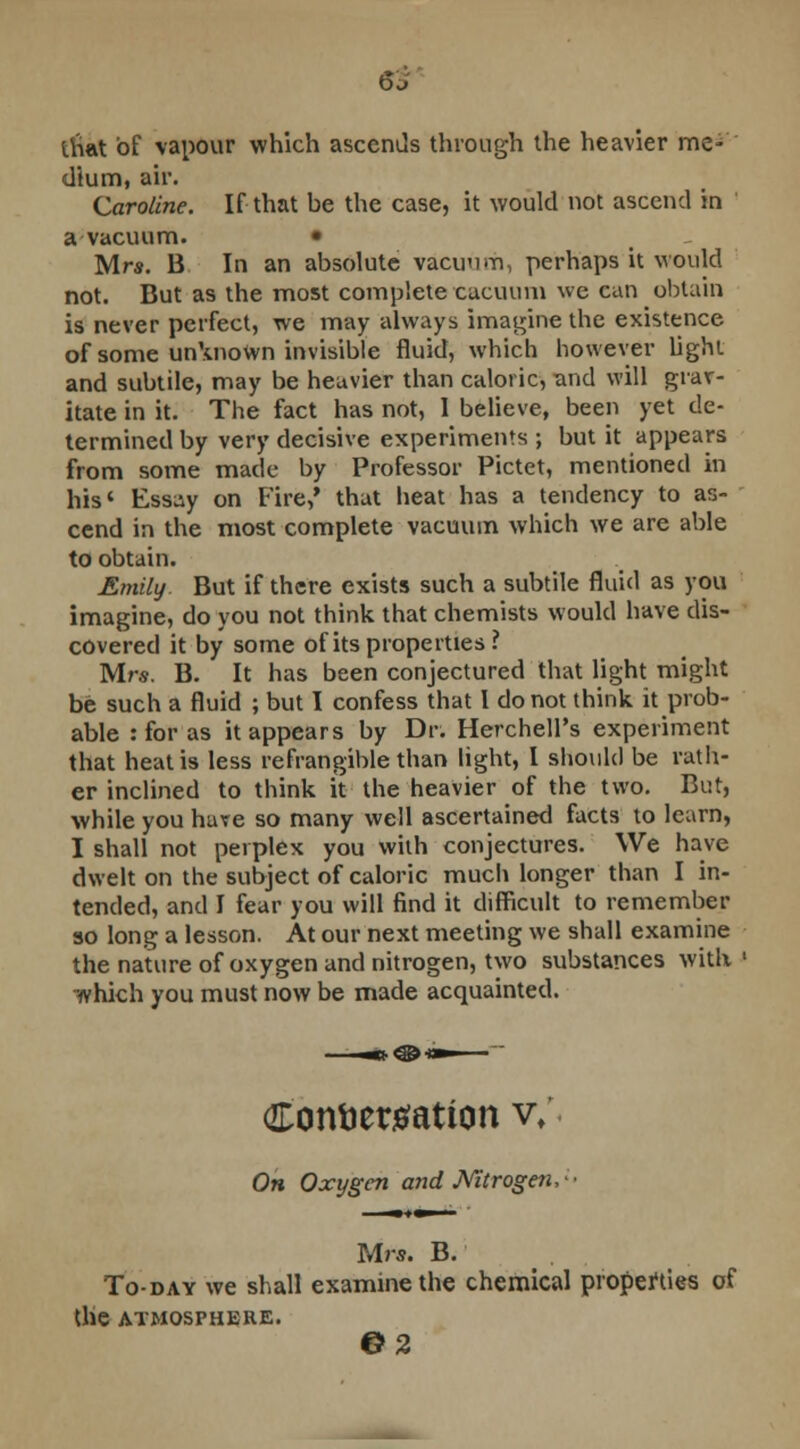 6 J that of vapour which ascends through the heavier me- dium, air. Caroline. If that be the case, it would not ascend in a vacuum. • Mrs. B In an absolute vacuum, perhaps it would not. But as the most complete caeuum we can obtain is never perfect, we may always imagine the existence of some unknown invisible fluid, which however light and subtile, may be heavier than caloric, and will grav- itate in it. The fact has not, I believe, been yet de- termined by very decisive experiments ; but it appears from some made by Professor Pictet, mentioned in his' Essay on Fire,' that heat has a tendency to as- cend in the most complete vacuum which we are able to obtain. Emily. But if there exists such a subtile fluid as you imagine, do you not think that chemists would have dis- covered it by some of its properties ? Mrs. B. It has been conjectured that light might be such a fluid ; but I confess that I do not think, it prob- able : for as it appears by Dr. HerchelPs experiment that heat is less refrangible than light, I should be rath- er inclined to think it the heavier of the two. But, while you have so many well ascertained facts to learn, I shall not perplex you with conjectures. We have dwelt on the subject of caloric much longer than I in- tended, and I fear you will find it difficult to remember so long a lesson. At our next meeting we shall examine the nature of oxygen and nitrogen, two substances with whkb. you must now be made acquainted. Confcettfation v/ Oh Oxygen and Mtrogen,-- Mrs. B. To-day we shall examine the chemical properties of tlie ATMOSPHERE. ©2