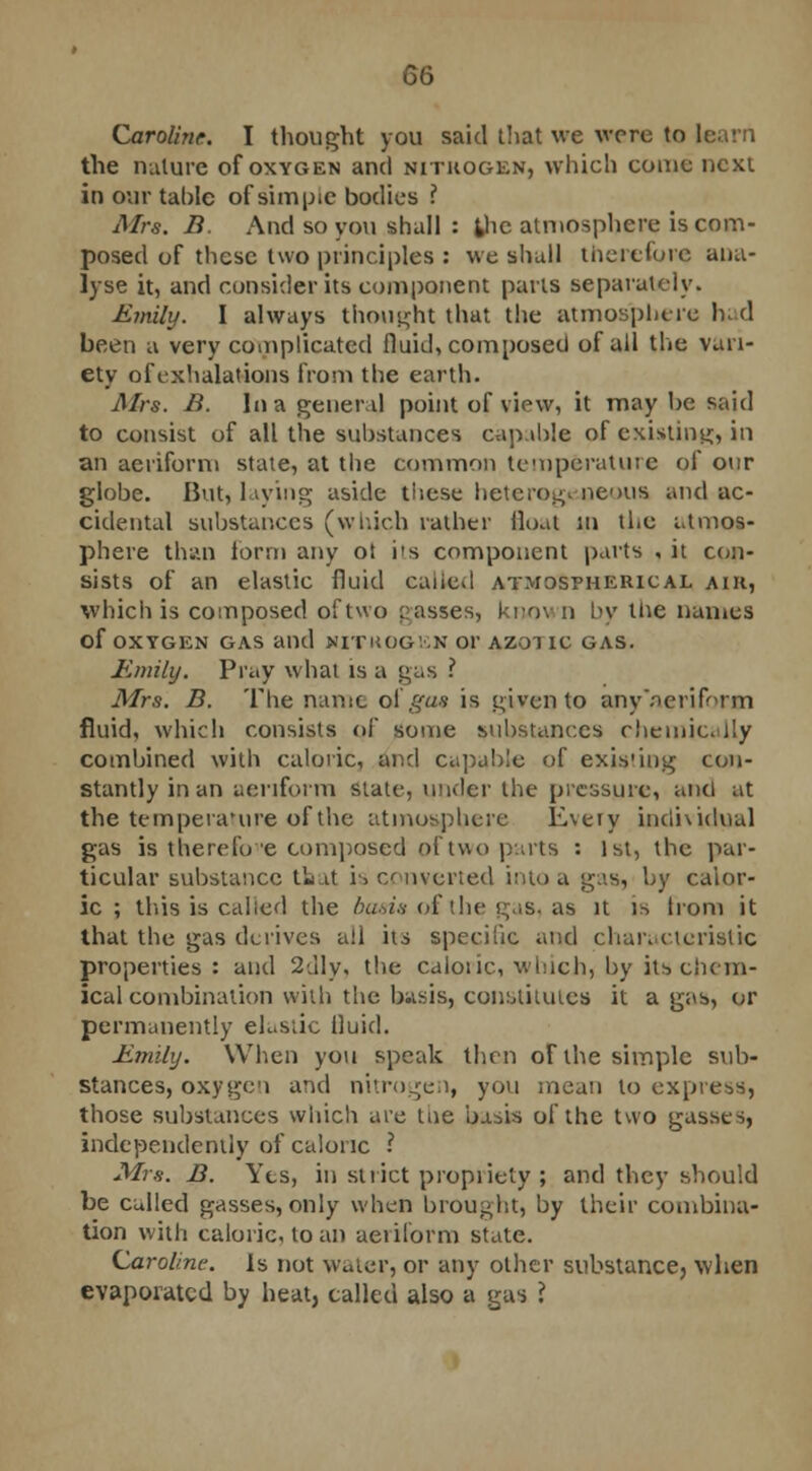 Caroline. I thought you said that we were to learn the nature of oxygen and nitrogen, which come next in our table of siinpic bodies ? Mrs. B. And so you shall : the atmosphere is com- posed of these two principles : we shall therefore ana- lyse it, and consider its component parts separately. Emily. I always thought that the atmosphere had been a very complicated fluid, composed of all the vari- ety of exhalations from the earth. Mrs. B. In a general point of view, it may be said to consist of all the substances capable of existing, in an aeriform state, at the common temperature of our globe. But, laying aside these heterogenous and ac- cidental substances (which rather float Ml the atmos- phere than form any ol its component parts , it con- sists of an elastic fluid called atmospherical aik, which is composed of two passes, knov n by Hie names Of OXYGEN GAS and NITHOGEN 01' AZOTIC GAS. Emily. Pray what is a gas i Mrs. B. The name oi gat is given to any'aeriforxn fluid, which consists of some substances chemically combined with caloric, and capable of existing con- stantly in an aeriform state, under the pressure, and at the temperature of the atmosphere Every individual gas is therefore composed of two parts : 1st, the par- ticular substance that is converted into a gas, by calor- ic ; this is called the basis o£the gas, as it is Irom it that the gas derives all its specific and characteristic properties: and 2dly, the caloric, which, by its chem- ical combination with the basis, constitutes it a gas, or permanently eLstic fluid. Emily. When you speak then of the simple sub- stances, oxygen and nitrogen, you mean to express, those substances which are the basis of the two gasses, independently of caloric ? Mrs. B. Yes, in strict propriety ; and they should be culled gasses, only when brought, by their combina- tion with caloric, loan aeriform state. Caroline. Is not water, or any other substance, when evaporated by heat, called also a gas ?