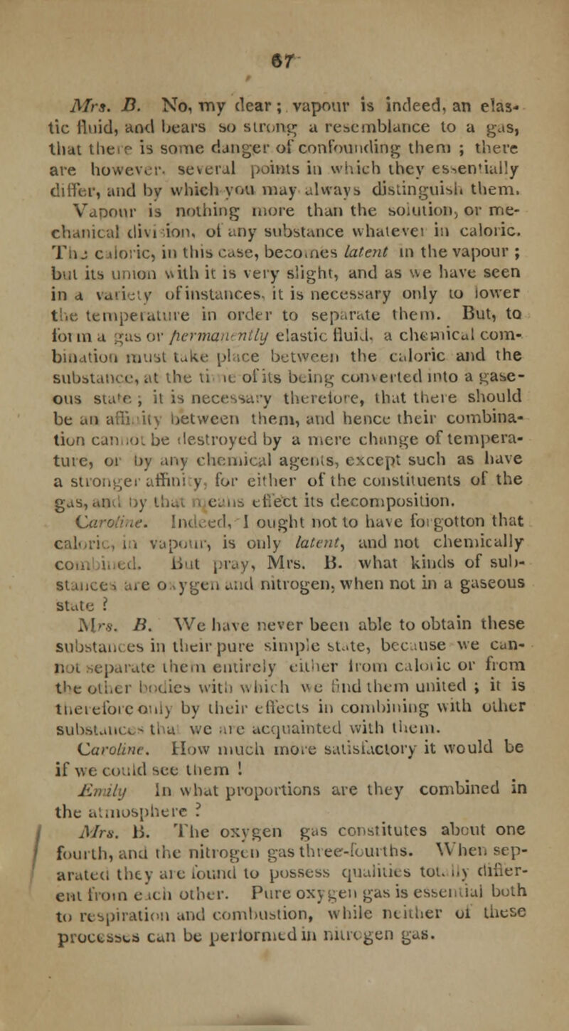 Airs. B. No, my dear ; vapour is indeed, an elas- tic fluid, and bears so strung a resemblance to a gas, that there is some danger of confounding them ; there are however- several points in which they es^en'ially differ, and by which you may always distinguish them. Vapour is nothing more than the solution, or me- chanical divi ion. ot any substance whatevei in caloric. Thj caloric, in tins case, becomes latent in the vapour ; bnl its union with it is very slight, and as we have seen in a vaiici v of instances, it is necessary only to iower the temperature in order to separate them. But, to foi m a gas or permanently elastic fluid, a chemical com- bination must take place between the caloric and the substance, at the ti ic of its being converted into a gase- ous state ; it is necessary therefore, that there should be an affinity between them, and hence their combina- tion can,(Jibe destroyed by a mere change of tempera- ture, or hy any chemical agents, except such as have a stronger affini y for either of the constituents of the gas,and by thai ealis t Hefct its decomposition. Caroline. Indeed, 1 ought not to have forgotten that caloric, in vapour, is only latent, and not chemically con. iued. But pray, Mrs. B. what kinds of sub- stance-, are oxygen and nitrogen, when not in a gaseous state I Mr*. B. We have never been able to obtain these substances iq their pure simple state, because we can- parate them entirely either Irom caloric or from t^e oii.cr bodies with which k find them united ; it is therefore only by their effects in combining with other substances tha we are acquainted with them. Caroline. How much more satisfactory it would be if we could see them 1 Entity In what proportions are they combined in the atmosphere ? Mrs. B. The oxygen gas constitutes about one fourth, ana the nitrogen gas three-fourths. When sep- arated they aie found to possess qualities tot. Ily differ- ent from each other. Pure oxygen gas is essential both to respiration and combustion, while neither oi these processes can be performed in nun gen gas.