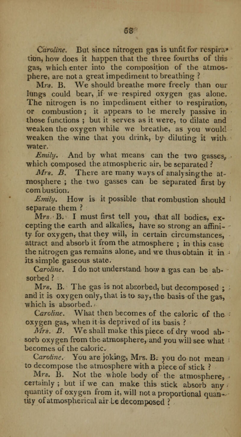 Caroline. But since nitrogen gas is unfit for rcspira* tion, how does it happen that the three fourths of this gas, which enter into the composition of the atmos- phere, are not a great impediment to breathing ? Mr*. B. We should breathe more freely than our lungs could bear, if we respired oxygen gas alone. The nitrogen is no impediment either to respiration, or combustion ; it appears to be merely passive in those functions ; but it serves as it were, to dilate and weaken the oxygen while we breathe, as you would weaken the wine that you drink, by diluting it with water. Emily. And by what means can the two gasses, which composed the atmospheric air, be separated ? Mrs. B. There are many ways of analysingthe at- mosphere ; the two gasses can be separated first by combustion. Emily. How is it possible that rombustion should separate them ? Mrs B. I must first tell you, that all bodies, ex- cepting the earth and alkalies, have so strong an affini- ty for oxygen, that they will, in certain circumstances, attract and absorb it from the atmosphere ; in this case the nitrogen gas remains alone, and we thus obtain it in • its simple gaseous state. Caroline. I do not understand how a gas can be ab- sorbed ? Mr*. B. The gas is not absorbed, but decomposed ; and it is oxygen only, that is to say, the basis of the gas, which is absorbed, i Caroline. What then becomes of the caloric of the • oxygen gas, when it is deprived of its basis ? Mrs. B. We shall make this piece of dry wood ab- sorb oxygen from the atmosphere, and you will see what becomes of the caloric. Caroline. You are joking, Mrs. B. you do not mean to decompose the atmosphere with a piece of stick ? Mrs. B. Not the whole body of the atmosphere, certainly ; but if we can make this stick absorb any quantity of oxygen from it, will not a proportional quan- tity of atmospherical air Le decomposed ?