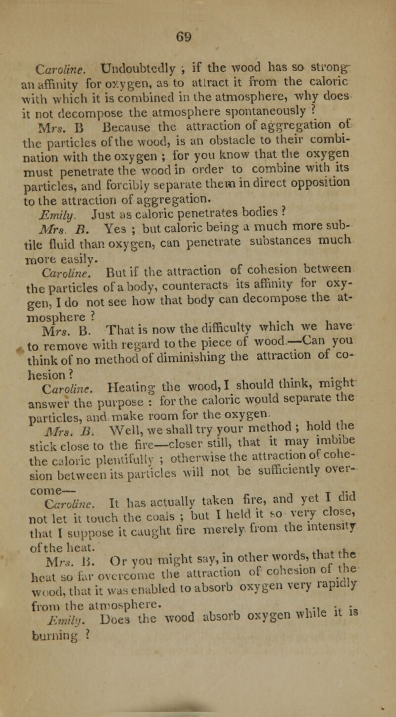 Caroline. Undoubtedly ; if the wood has so strong an affinity for oxygen, as to attract it from the caloric with which it is combined in the atmosphere, why does it not decompose the atmosphere spontaneously ? Mrs. B Because the attraction of aggregation of the particles of the wood, is an obstacle to their combi- nation with the oxygen ; for you know that the oxygen must penetrate the wood in order to combine with its particles, and forcibly separate them in direct opposition to the attraction of aggregation. Emily. Just as caloric penetrates bodies ? Mrs B. Yes ; but caloric being a much more sub- tile fluid than oxygen, can penetrate substances much more easily. Caroline. But if the attraction of cohesion between the particles of a body, counteracts its affinity for oxy- gen, I do not see how that body can decompose the at- mosphere ? . Mrs. B. That is now the difficulty which we have , to remove with regard to the piece of wood .—Can you think of no method of diminishing the attraction oi co- hesion ? , ■ . . . . Caroline. Heating the wood, I should think, might answer the purpose : for the caloric would separate the particles, and make room for the oxygen. Mrs B Well, we shall try your method ; hold the stick close to the fire—closer still, that it may imbibe the caloric plentifully ; otherwise the attraction of cohe- sion between its panicles will not be sufficiently over- C°nCar~o~linc. It has actually taken fire, and yet I did not let it touch the coals ; but 1 held it so very close, that I suppose it caught lire merely from the intensity of the heat. . . .k . .. Mr*. 15. Or you might say, in other words, that the heat so far overcome the attraction of cohesion ol the w, od, that it was enabled to absorb oxygen very rapidly from the atmosphere. . Emily. Does the wood absorb oxygen while it is burning ?