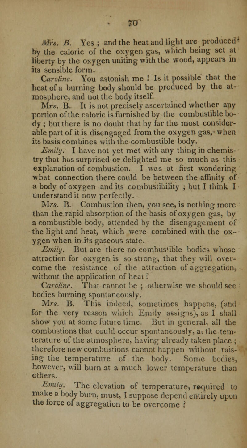 Mrs. B. Yes ; and the heat and light are producedJ by the caloric of the oxygen gas, which being set at liberty by the oxygen uniting with the wood, appears in its sensible form. Caroline. You astonish me ! Is it possible that the heat of a burning body should be produced by the at- mosphere, and not the body itself. Mrs. B. It is not precisely ascertained whether any portion of the caloric is furnished by the combustible bo- dy ; but there is no doubt that by far the most consider- able part of it is disengaged from the oxygen gas,- when its basis combines with the combustible body. Emihj. I have not yet met with any thing in chemis- try that has surprised or delighted me so much as this explanation of combustion. I was at first wondering what connection there could be between the affinity of a body of oxygen and its combustibility ; but I think I understand it now perfectly. Mrs. B. Combustion then, you see, is nothing more than the rapid absorption of the basis of oxygen gas, by a combustible body, attended by the disengagement of the light and heat, which were combined with the ox- ygen when in its gaseous stale. Emily. But are there no combus'ible bodies whose attraction for oxygen is so stiong, that they will over- come the resistance of the attraction of aggregation, •without the application of heal ? Caroline. That cannot be ; otherwise we should sec bodies burning spontaneously. Mrs. B. This indeed, sometimes happens, (and for the very reason which Emily assigns;, as I shall show you at some future time. But in general, all the combustions that coukl occur spontaneously, aithc tcm- terature of the atmosphere, having already taken place ; therefore new combustions cannot happen without rais- ing the temperature of the body. Some bodies, however, will burn at a much lower temperature than others. Emily. The elevation of temperature, required to make a body burn, must, I suppose depend entirely upon the force of aggregation to be overcome .?