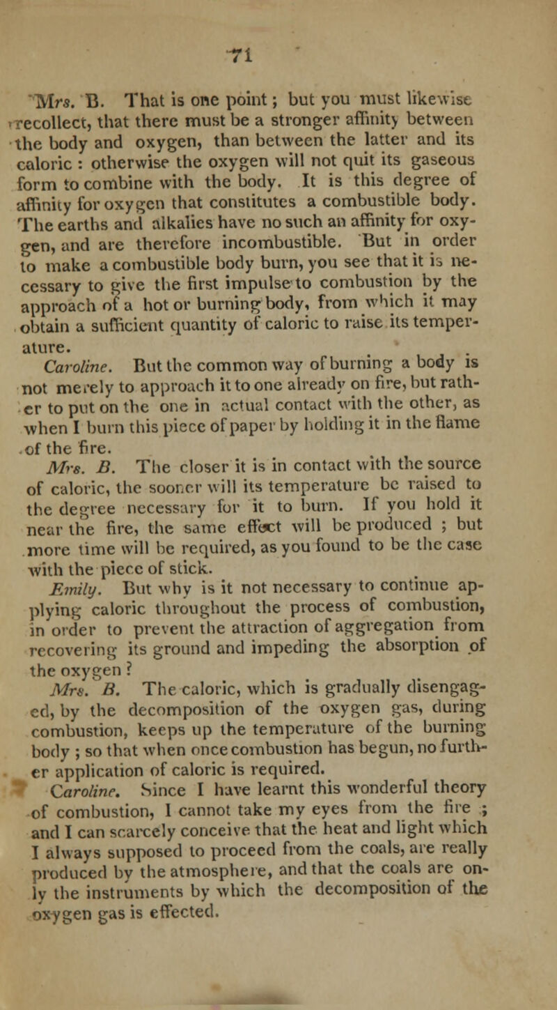 Mrs. B. That is one point; but you must likewise 'recollect, that there must be a stronger affinity between the body and oxygen, than between the latter and its caloric : otherwise the oxygen will not quit its gaseous form to combine with the body. It is this degree of affinity for oxygen that constitutes a combustible body. The earths and alkalies have no such an affinity for oxy- gen, and are therefore incombustible. But in order to make a combustible body burn, you see that it is ne- cessary to give the first impulse to combustion by the approach of a hot or burning body, from which it may obtain a sufficient quantity of caloric to raise its temper- ature. Caroline. But the common way of burning a body is not merely to approach it to one alreadj' on fire, but rath- er to put on the one in actual contact with the other, as when I burn this piece of paper by holding it in the flame .of the fire. Mrs. B. The closer it is in contact with the source of caloric, the sooner will its temperature be raised to the degree necessary for it to burn. If you hold it near the fire, the same effect will be produced ; but more time will be required, as you found to be the case with the piece of stick. Emily. But why is it not necessary to continue ap- plying caloric throughout the process of combustion, in order to prevent the attraction of aggregation from recovering its ground and impeding the absorption of the oxygen ? Mrs. B. The caloric, which is gradually disengag- ed, by the decomposition of the oxygen gas, during combustion, keeps up the temperature of the burning body ; so that when once combustion has begun, no furth- er application of caloric is required. Caroline. Since I have learnt this wonderful theory of combustion, 1 cannot take my eyes from the fire ; and I can scarcely conceive that the heat and light which I always supposed to proceed from the coals, are really produced by the atmosphere, and that the coals are on- ly the instruments by which the decomposition of the oxygen gas is effected.