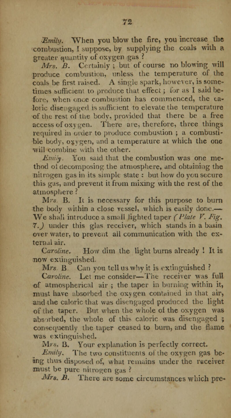 Emily. When you blow the fire, you increase the combustion, I suppose, by supplying the coals with a greater quantity of oxygen gas ? Mrs. B. Certainly; but of course no blowing will produce combustion, unless the temperature of the coals be first raised. A single spark, however, is some- times sufficient to produce that effect; for as I said be- fore, when once combustion has commenced, the ca- loiic disengaged is sufficient to elevate the temperature of the rest of the body, provided that there be a free access of oxygen. There are, therefore, three things required in order to produce combustion ; a combusti- ble body, oxygen, and a temperature at which the one will combine with the other. Emily. You said that the combustion was one me- thod ol decomposing the atmosphere, and obtaining the nitrogen gas in its simple state : but how do you secure this gas, and prevent it from mixing with the rest of the atmosphere ? Mr*. B. It is necessary for this purpose to burn the body within a close vessel, which is easily clone.— We shall introduce a small lighted taper (Plate V. Fig. 7.) under this glas receiver, which stands in a basin over water, to prevent ail communication with the ex- ternal air. Caroline. How dim the light burns already 1 It is now extinguished. M?s B Can yon tell us why it is extinguished ? Caroline. Let me consider—The receiver was full of atmospherical air ; the taper in burning within it, must have absorbed the oxygen contained in that air, and the caloric that was disengaged produced the light of the taper. But when the whole oi the oxygen was abs-it-bed, the whole of this caloric was disengaged ; consequently the taper ceased to burn, and the flame was extinguished. Mrs, B. Your explanation is perfectly correct. Emily. The two constituents ol the oxygen gas be- ing thus disposed of, what remains under the receiver must be pure nitrogen gas ? Mrs. B. There are some circumstances which pre-