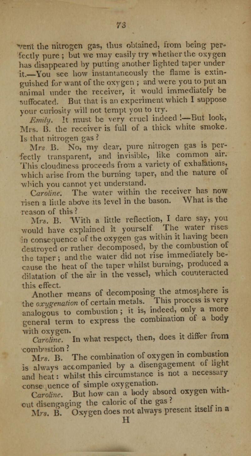 *verit the nitrogen gas, thus obtained, from being per- fectly pure ; but we may easily try whether the oxygen bus disappeared by putting another lighted taper under it. You see how instantaneously the flame is extin- guished for want of the oxygen ; and were you to put an animal under the receiver, it would immediately be suffocated. But that is an experiment which I suppose your curiosity will not tempt you to try. Emily. It must be very cruel indeed !—But look, Mrs. li. the receiver is full of a thick white smoke. Is that nitrogen gas ? Mrs B. No, my dear, pure nitrogen gas is per- fectly transparent, and invisible, like common air. This cloudiness proceeds from a variety of exhalations, which arise from the burning taper, and the nature of winch vou cannot yet understand. Caroline. The water within the receiver has now risen a little above its level in the bason. What is the reason of this ? Mr*. B. With a little reflection, I dare say, you would have explained it yourself The water rises •n consequence of the oxygen gas within it having been destroyed or rather decomposed, by the combustion of the taper; and the water did not rise immediately be- cause the heat of the taper whilst burning, produced a dilatation of the air in the vessel, which counteracted this effect. . Another means of decomposing the atmosphere is the oxygenation of certain metals. This process is very analogous to combustion ; it is, indeed, only a more general term to express the combination of a body with oxygen. , . ,._. . Caroline. In what respect, then, does it differ from combustion ? . . Mrs B The combination of oxygen in combustion is always accompanied by a disengagement of light and heat: whilst this circumstance is not a necessary consequence of simple oxygenation. m Caroline. But how can a body absord oxygen with- out disengaging the caloric of the gas ? Mrs B Oxygen does not always present itseii m a H