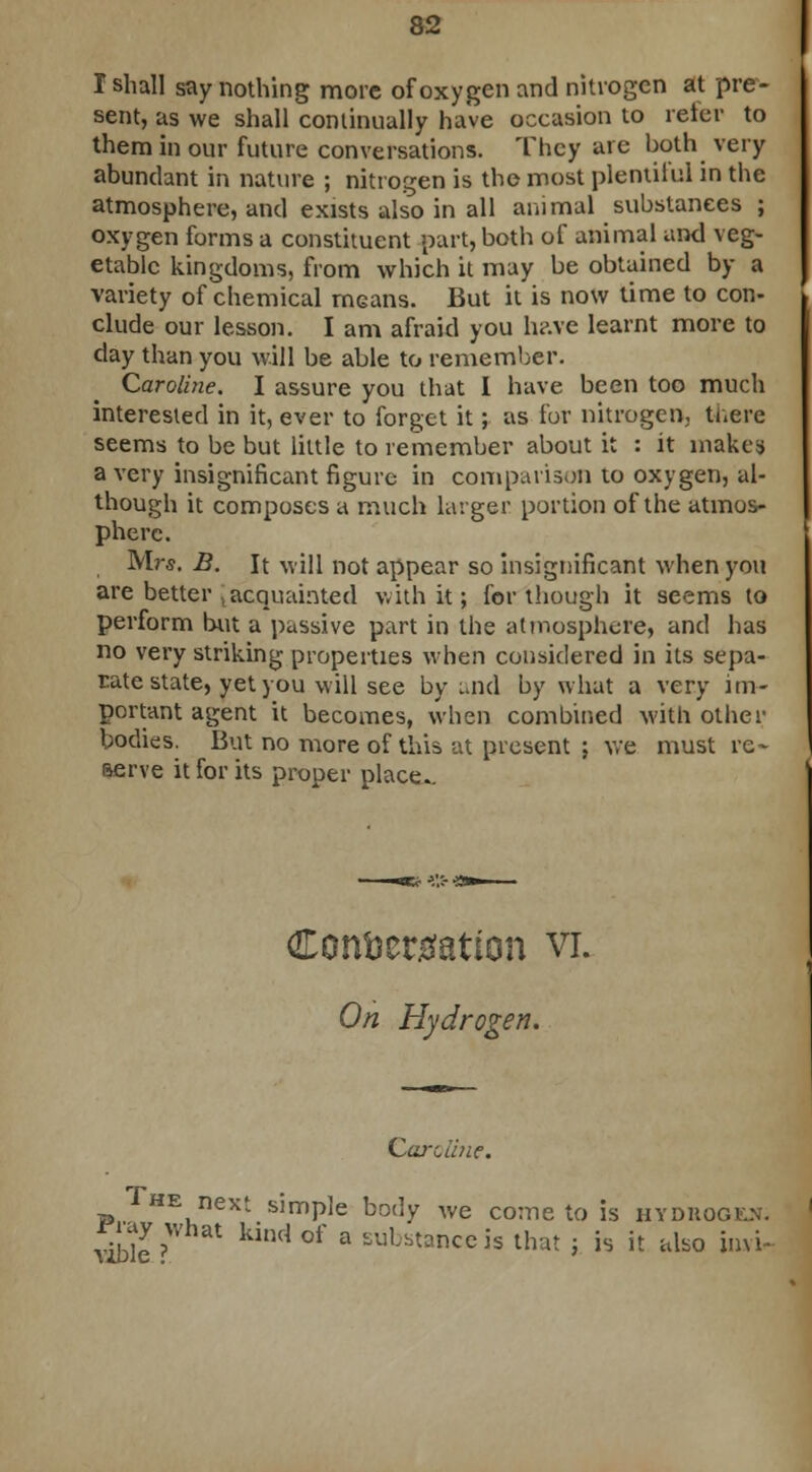 I shall say nothing more of oxygen and nitrogen at pre- sent, as we shall continually have occasion to refer to them in our future conversations. They are both very abundant in nature ; nitrogen is the most plentiful in the atmosphere, and exists also in all animal substances ; oxygen forms a constituent part, both of animal and veg- etable kingdoms, from which it may be obtained by a variety of chemical mGans. But it is now time to con- clude our lesson. I am afraid you have learnt more to day than you will be able to remember. Caroline. I assure you that I have been too much interested in it, ever to forget it; as for nitrogen, there seems to be but little to remember about it : it makes a very insignificant figure in comparison to oxygen, al- though it composes a much larger portion of the atmos- phere. Mrs. B. It will not appear so insignificant when you are better , acquainted with it; for though it seems to perform but a passive part in the atmosphere, and has no very striking properties when considered in its sepa- rate state, yet you will see by and by what a very im- portant agent it becomes, when combined with other bodies. But no more of this at present ; we must re- serve it for its proper place.. Condensation vi. On Hydrogen. he next simple body We come to is hydiiogkx. vible > kilKl °f 3 substanceis th*t i is it also invi-