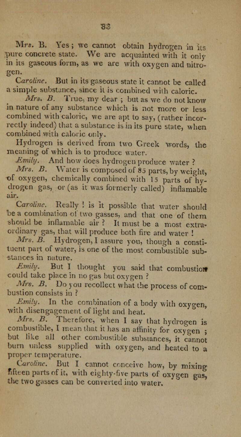 Mr*. B. Yes ; we cannot obtain hydrogen in its pure concrete state. We are acquainted with it only in its gaseous form, as we are with oxygen and nitro- gen. Caroline. But in its gaseous state it cannot be called a simple substance, since it is combined with caloric. Mrs, B. True, my dear ; but as we do not know in nature of any substance which is not more or less combined with caloric, we are apt to say, (rather incor- rectly indeed) that a substance is in its pure state, when combined with caloric only. Hydrogen is derived from two Greek words, the meaning of which is to produce water. Emily. And how does hydrogen produce water ? Mrs. B. Water is composed of 85 parts, by weight, of oxygen, chemically combined with 15 parts of hy- drogen gas, or (as it was formerly called) inflamable air. Caroline. Really ! is it possible that water should be a combination of two gasses, and that one of them should be inflamable air ? It must be a most extra- ordinary gas, that will produce both fire and water ! Mrs. B. Hydrogen, I assure you, though a consti- tuent part of water, is one of the most combustible sub- stances in nature. Emily. But I thought you sakl that combustioif could take place in no gas but oxygen ? Mrs. B. Do you recollect what the process of com- bustion consists in ? Emily. In the combination of a body with oxygen, with disengagement of light and heat. Mrs. B. Therefore, when I say that hydrogen is combustible, I mean that it has an affinity for oxygen ; but like all other combustible substances, it cannot burn unless supplied with oxygen, and heated to a proper temperature. Caroline. But I cannot conceive how, by mixing fifteen parts of it, with eighty-five parts of oxygen gas the two gasses can be converted into water.