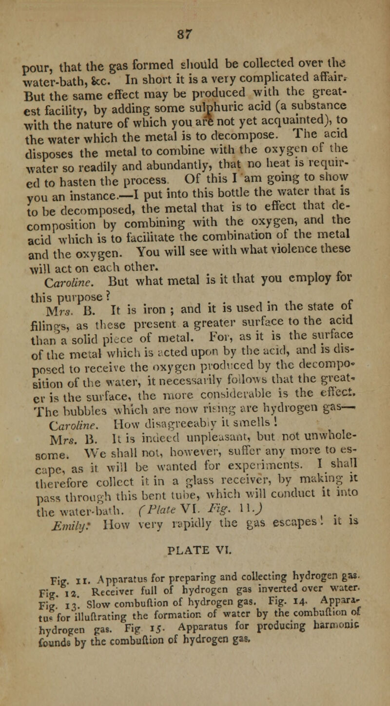 pour, that the gas formed should be collected over the water-bath, Sec. In short it is a very complicated affair, But the same effect may be produced with the great- est facility, by adding some sulphuric acid (a substance with the nature of which you ate not yet acquainted), to the water which the metal is to decompose. The acid disposes the metal to combine with the oxygen of the water so readily and abundantly, that no heat is requir- ed to hasten the process Of this I am going to show you an instance.—I put into this bottle the water that is to be decomposed, the metal that is to effect that de- composition by combining with the oxygen, and the acid which is to facilitate the combination of the metal and the oxygen. You will see with what violence these will act on each other. Caroline. But what metal is it that you employ tor this purpose ? . . , . , r Mrs. B. It is iron ; and it is used in the state ot filings, as these present a greater surface to the acid than a solid piece of metal. For, as it is the surface of the metal which is i cted upon by the acid, and is dis- posed to receive the oxygen produced by the decompo- sition of the water, it necessarily follows that the great- er is the surface, the more considerable is the effect. The hubbies which are now rising are hydrogen gas— Caroline. How disagreeably it smells 1 Mrs. B. It is indeed unpleasant, but. not unwhole- some. ' We shall not, however, suffer any more to es- cape, as it. will be wanted for experiments. I shall therefore collect it. in a glass receiver, by making it pass through this bent tube, which will conduct it into the water-ba'h. (Plate VI. Fig. 11J . Emily: How very rapidly the gas escapes, it is PLATE VI. Fie • Apparatus for preparing and collecting hydrogen gas. Fie 12 Receiver full of hydrogen gas inverted over water. Fie' 13*. Slow combuftion of hydrogen gas. Fig. 14- Appara- tus for illuftrating the formation of water by the combuftion ol hydrogen gas. Fig 15- Apparatus for producing harmonic founds by the combuftion of hydrogen gas.