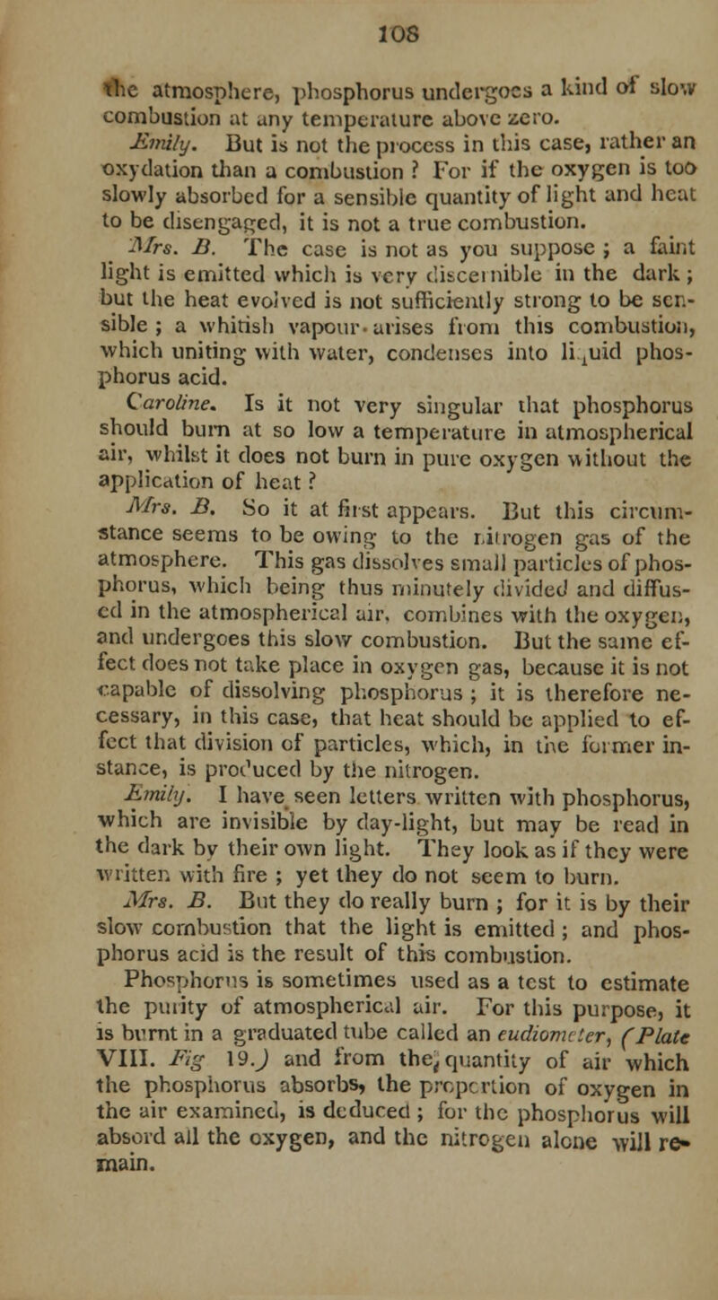 the atmosphere, phosphorus undergoes a kind of slow combustion at any temperature above zero. Emily. But is not the process in this case, rather an oxydation than a combustion ? For if the oxygen is loo slowly absorbed for a sensible quantity of light and heat to be disengaged, it is not a true combustion. Mrs. B. The case is not as you suppose ; a faint light is emitted which is very discernible in the dark ; but the heat evolved is not sufficiently strong to be sci- sible ; a whitish vapour-arises from this combustion, which uniting with water, condenses into liquid phos- phorus acid. Caroline. Is it not very singular that phosphorus should bum at so low a temperature in atmospherical air, whilst it does not burn in pure oxygen without the application of heat ? Mrs. B. So it at first appears. But this circum- stance seems to be owing to the nitrogen gas of the atmosphere. This gas dissolves small particles of phos- phorus, which being thus minutely divided and diffus- ed in the atmospherical air. combines with the oxygen, and undergoes this slow combustion. But the same ef- fect does not take place in oxygen gas, because it is not capable of dissolving phosphorus ; it is therefore ne- cessary, in this case, that heat should be applied to ef- fect that division of particles, which, in the former in- stance, is produced by the nitrogen. Emily. I have seen letters written with phosphorus, which are invisible by day-light, but may be read in the dark by their own light. They look as if they were written with fire ; yet they do not seem to burn. Mrs. B. But they do really burn ; for it is by their slow combustion that the light is emitted ; and phos- phorus acid is the result of this combustion. Phosphorus is sometimes used as a test to estimate the purity of atmospherical air. For this purpose, it is bvrnt in a graduated tube called an eudiometer, (Plate VIII. Fig 19 J and from thej quantity of air which the phosphorus absorbs, the proportion of oxygen in the air examined, is deduced ; for the phosphorus will absord all the oxygen, and the nitrogen alone will re» main.