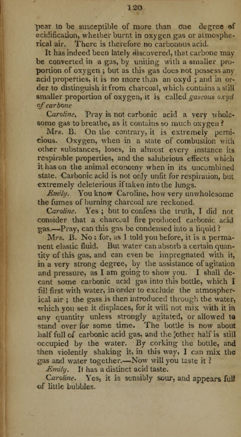 pear to be susceptible of more than one degree of acidification, whether burnt in oxygen gas or atmosphe- rical air. There is therefore no carbonous acid. It has indeed been lately discovered, that carbnne may- be converted in a gas, by uniting .villi a smaller pro- portion of oxygen ; but as this gas does not possess any acid properties, it is no more than an oxyd ; and in or- der to distinguish it from charcoal, which contains a si ill smaller proportion of oxygen, it is called gaseous oxyd of'car bone Caroline, Pray is not carbonic acid a very whole- some gas to breathe, as it contains so much oxygen ? Mrs. B. On the contrary, it is extremely perni- cious. Oxygen, when in a stale of combustion with other substances, loses, in almost every instance its respirable properties, and the salubrious effects which it has on the animal economy when in its uncombined state. Carbonic acid is not only unfit for respiration, but extremely deleterious if taken into the lungs. Emily. You know Caroline, how very unwholesome the fumes of burning charcoal are reckoned. Caroline. Yes ; but to confess the truth, I did not consider that a charcoal fire produced carbonic acid ■gas.—-Pray, can this gas be condensed into a liquid ? Mrs. B. No; for, as I told you before, it is a perma- nent elastic fluid. But water can absorb a certain quan- tity of this gas, and can even be impregnated with it, in a very strong degree, by the assistance of agitation and pressure, as I am going to show you. I shall de- cant some carbonic acid gas into this bottle, which I ill! first with water, in order to exclude the atmospher- ical air ; the gass is then introduced through the water, which you see it displaces, for it will not mix -with it in any quantity unless strongly agitated, or allowed to stand over for some time. The bottle is now about half full of carbonic acid gas, and the pother half is still occupied by the water. By corking the bottle, and then violently shaking it, in this way, 1 can mix the gas and water together.—Now will you taste it ? Emily. It has a distinct acid taste. Caroline. Yes, it is sensibly sour, and appears fulJ of little bubbles.