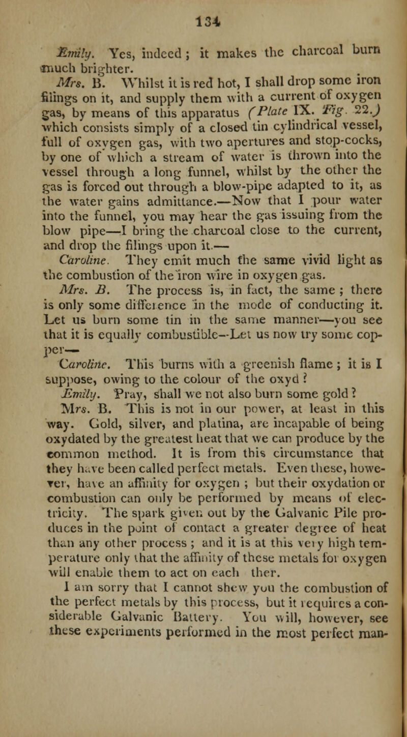 Emily. Yes, indeed ; it makes the charcoal burn much brighter. Mrs. B. Whilst it is red hot, I shall drop some iron filings on it, and supply them with a current of oxygen gas, by means of this apparatus (Plate IX.Tig. 22.) which consists simply of a closed tin cylindrical vessel, full of oxygen gas, with two apertures and stop-cocks, by one of which a stream of water is thrown into the vessel through a long funnel, whilst by the other the gas is forced out through a blow-pipe adapted to it, as the water gains admittance.—Now that I pour water into the funnel, you may hear the gas issuing from the blow pipe—I bring the charcoal close to the current, and drop the filings upon it.— Caroline. They emit much the same vivid light as the combustion of the Iron wire in oxygen gas. Mrs. B. The process is, in fact, the same ; there is only some difference in the mode of conducting it. Let us burn some tin in the same manner—you see that it is equally combustible—Lei us now try some cop- per-— Caroline. This burns with a greenish flame ; it is I suppose, owing to the colour of the oxyd ? Emily. Pray, shall we not also burn some gold l Mrs. B. This is not in our power, at least in this way. Gold, silver, and platina, are incapable of being oxydated by the greatest beat that we can produce by the common method. It is from this circumstance that they have been called perfect metals. Even these, howe- ver, have an affinity for oxygen ; but their oxydation or combustion can only be performed by means of elec- tricity. The spark given out by the Galvanic Pile pro- duces in the point of contact a greater degree of heat than any other process ; and it is at this veiy high tem- perature only ihat the affinity of these metals for oxygen will enable them to act on each ther. 1 am sorry that I cannot shew yuii the combustion of the perfect metals by this process, but it i equiies a con- siderable Galvanic Battery. You will, however, see these experiments performed in the most perfect man-