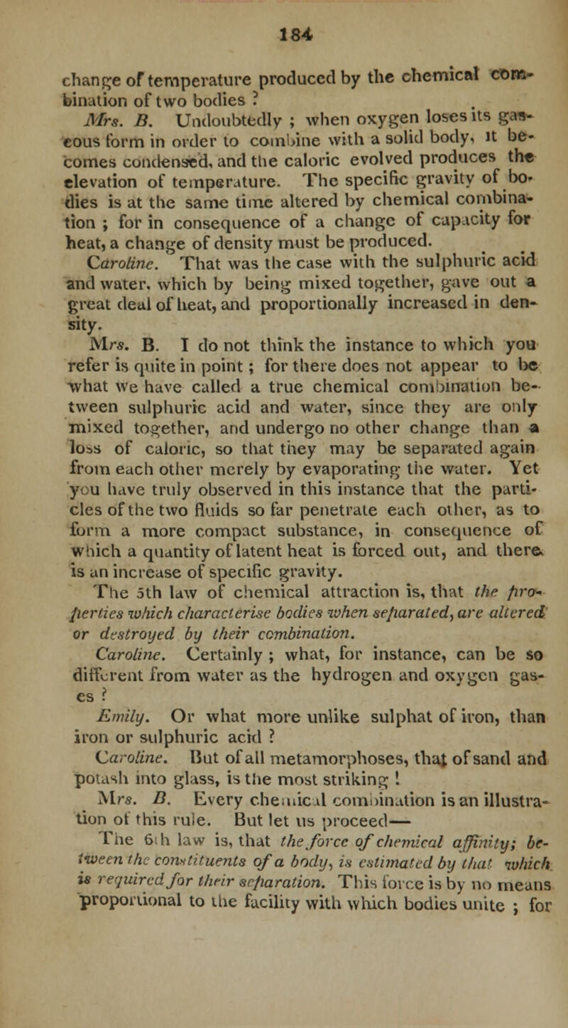 change of temperature produced by the chemical com- bination of two bodies ? Mrs. B. Undoubtedly ; when oxygen loses its gas- eous form in order to combine with a solid body, it be- comes condensed, and the caloric evolved produces the elevation of temperature. The specific gravity of bo- dies is at the same time altered by chemical combina- tion ; for in consequence of a change of capacity for heat, a change of density must be produced. Caroline. ' That was the case with the sulphuric acid and water, which by being mixed together, gave out a great deal of heat, and proportionally increased in den- sity. Mrs. B. I do not think the instance to which you refer is quite in point; for there does not appear to be what we have called a true chemical combination be- tween sulphuric acid and water, since they are only mixed together, and undergo no other change than a loss of caloric, so that they may he separated again from each other merely by evaporating the water. Yet ycu liave truly observed in this instance that the parti- cles of the two fluids so far penetrate each other, as to form a more compact substance, in consequence of which a quantity of latent heat is forced out, and there, is an increase of specific gravity. The 5th law of chemical attraction is, that the firo~ fierties which characterise bodies when separated, are altered or destroyed by their combination. Caroline. Certainly ; what, for instance, can be so different from water as the hydrogen and oxygen gas- es Emily. Or what more unlike sulphat of iron, than iron or sulphuric acid ? Caroline. But of all metamorphoses, that of sand and potash into glass, is the most striking ! Mrs. D. Every chemical comoination is an illustra- tion ot this rule. But let us proceed— The 6ih law is, that the force of chemical affinity; be- tween the constituents of a body, is estimated by that which is required for their separation. This force is by no means proportional to the facility with which bodies unite ; for