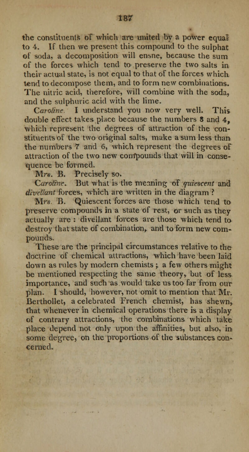 the constituents of which are united by a power equal to 4. If then we present this compound to the sulphat of soda, a decomposition will ensne, because the sum of the forces which tend to preserve the two salts in their actual state, is not equal to that of the forces which tend to decompose them, and to form new combinations. The nitric acid, therefore, will combine with the soda, and the sulphuric acid with the lime. Caroline. I understand you now very well. This double effect takes place because the numbers 8 and 4, which represent the degrees of attraction of the con- stituents of the two original salts, make a sum less than the numbers 7 and 6, which represent the degrees of attraction of the two new corrfpounds that will in conse- quence be formed. Mr*. B. Precisely so. Caroline. Hut what is the meaning of quiescent and divellant forces, which are written in the diagram ? Mrs. B. Quiescent forces are those which tend to preserve compounds in a state of rest, or such as they actually are : divellant forces are those which tend to destroy that state of combination, and to form new com- pounds. These are the principal circumstances relative to the doctrine of chemical attractions, which have been laid down as rules by modern chemists ; a few others might be mentioned respecting the same theory, but of less importance, and such as would take us too far from our plan. I should, however, not omit to mention that Mr. Berthollet, a celebrated French chemist, has shewn, that whenever in chemical operations there is a display of contrary attractions, the combinations which take place depend not only upon the affinities, but also, in some degree, on the proportions of the substances con- cerned.