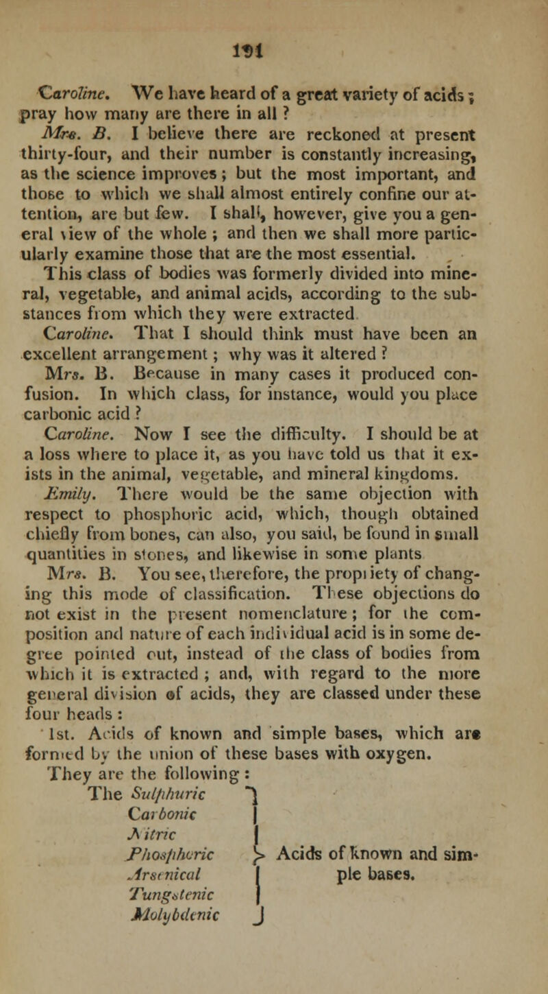 1D1 Caroline. We have heard of a great variet)' of acids; pray how many are there in all ? Mre. B. I believe there are reckoned at present thirty-four, and their number is constantly increasing, as the science improves; but the most important, and those to which we shall almost entirely confine our at- tention, are but few. I shall, however, give you a gen- eral \iew of the whole ; and then we shall more partic- ularly examine those that are the most essential. This class of bodies was formerly divided into mine- ral, vegetable, and animal acids, according to the sub- stances from which they were extracted. Caroline. That I should think must have been an excellent arrangement; why was it altered ? Mrs. B. Because in many cases it produced con- fusion. In which class, for instance, would you place carbonic acid ? Caroline. Now I see the difficulty. I should be at a loss where to place it, as you have told us that it ex- ists in the animal, vegetable, and mineral kingdoms. Emily. There would be the same objection with respect to phosphoric acid, which, though obtained chiefly from bones, can also, you said, be found in small quantities in stones, and likewise in some plants Mrs. B. You see, therefore, the propi iety of chang- ing this mode of classification. These objections do not exist in the present nomenclature; for the com- position and nature of each individual acid is in some de- gree pointed out, instead of [lie class of bodies from which it is extracted ; and, with regard to the more general division of acids, they are classed under these four heads: 1st. Acids of known and simple bases, which ar« formtd by the union of these bases with oxygen. They are the following : The Sulphuric ~\ Carbonic AiCric Phosphoric )> Acids of known and sim- . 1rst nical pie bases. Tungntenic Molijbiknic