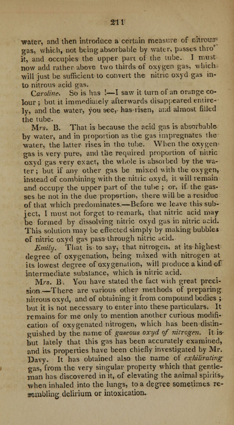 ■water, and then introduce a certain measure of riKraua* gas, which, not being absorbable by water, passes thro it, and occupies the upper part of the lube. I must now add rather above two thirds of oxygen gas, which will just be sufficient to convert the nitric oxyd gas in- to nitrous acid gas. Caroline. So is has !—I saw it turn of an orange co- lour ; but it immfd'uuely afterwards disappeared entire- ly, and the water, you see,- has-risen, and almost filled the tube. Mrs. B. That is because the acid gas is absorbable- by water, and in proportion as the gas impregnates the water, the latter rises in the tube. When the oxygen gas is very pure, and the required proportion of nitric oxyd gas very exact, the whole is absoibed by the wa- ter; but if any other gas be mixed with the oxygen, instead of combining with the nitric oxyd, it will remain and occupy the upper part of the tube ; or, if the gas- ses be not in the due proportion, there will be a residue of that which predominates.—Before we leave this sub- ject, I must not forget to remark, that nitric acid may be formed by dissolving nitric oxyd gas in nitric acid. This solution may be effected simply by making bubble* of nitric oxyd gas pass through nitric acid. Emily. That is to say, that nitrogen, at its highest degree of oxygenation, being mixed with nitrogen at its lowest degree of oxygenation, will produce a kind-of intermediate substance, which is nitric acid. Mrs. B. You have stated the fact with great preci- sion—There are various other methods of preparing nitrous oxyd, and of obtaining it from compound bodies ; but it is not necessary to enter into these particulars. It remains for me only to mention another curious modifi- cation of oxygenated nitrogen, which has been distin- guished by the name of gaseous oxyd of nitrogen. It is- but lately that this gas has been accurately examined, and its properties have been chiefly investigated by Mr. Davy. It has obtained also the name of exhilirating gas, from the very singular property which that gentle- man has discovered in it, of elevating the animal spirits,, when inhaled into the lungs, to a degree sometimes re- sembling delirium or intoxication.