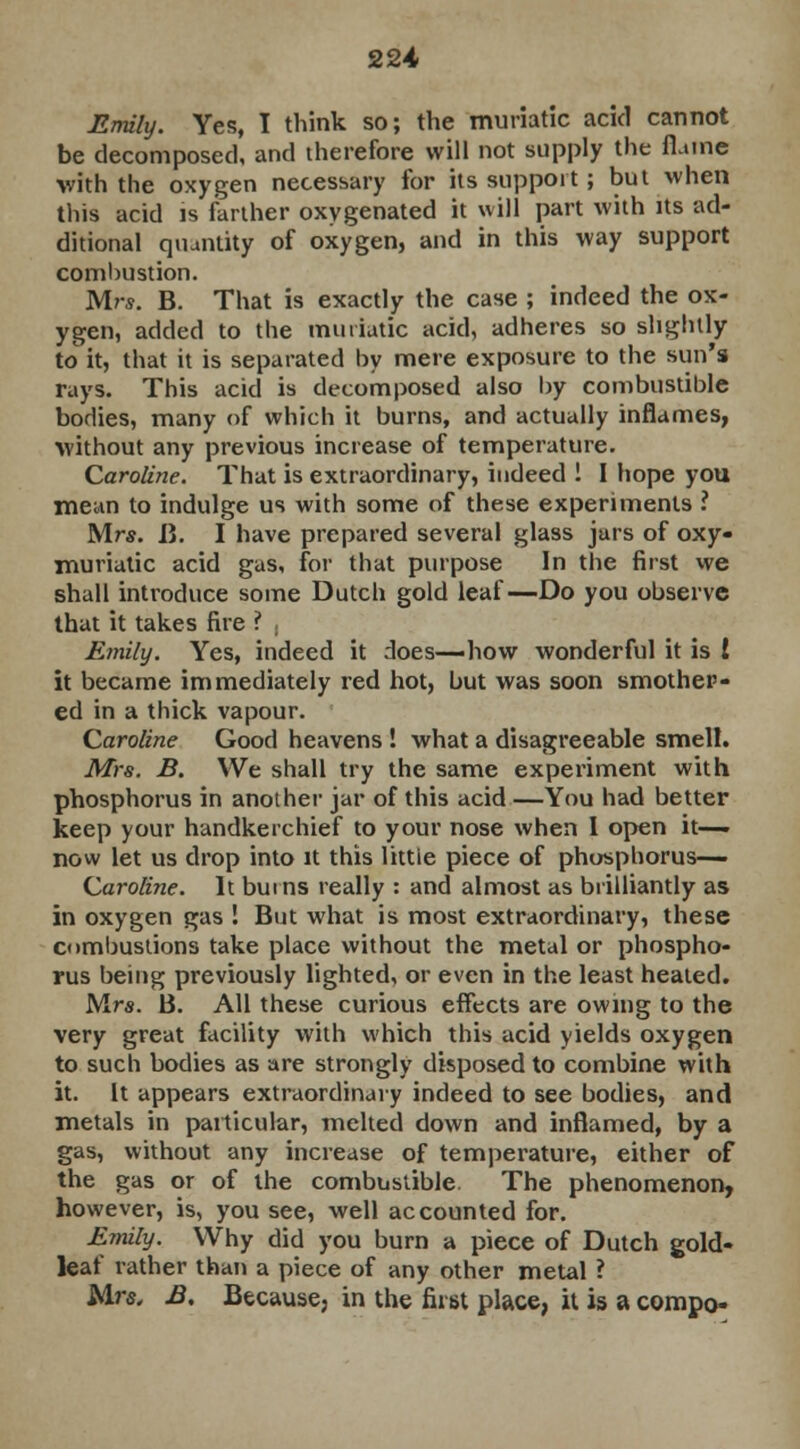 Emily. Yes, I think so; the muriatic acid cannot be decomposed, and therefore will not supply the flame with the oxygen necessary for its support; but when this acid is farther oxygenated it will part with its ad- ditional quantity of oxygen, and in this way support combustion. Mrs. B. That is exactly the case ; indeed the ox- ygen, added to the muriatic acid, adheres so slightly to it, that it is separated by mere exposure to the sun's rays. This acid is decomposed also by combustible bodies, many of which it burns, and actually inflames, without any previous increase of temperature. Caroline. That is extraordinary, indeed ! I hope you mean to indulge us with some of these experiments ? Mr*. B. I have prepared several glass jars of oxy- muriatic acid gas, for that purpose In the first we shall introduce some Dutch gold leaf—Do you observe that it takes fire ? . Emily. Yes, indeed it does—how wonderful it is ! it became immediately red hot, but was soon smother- ed in a thick vapour. Caroline Good heavens ! what a disagreeable smell. Mrs. B. We shall try the same experiment with phosphorus in another jar of this acid —You had better keep your handkerchief to your nose when 1 open it— now let us drop into it this little piece of phosphorus— Caroline. It bums really : and almost as brilliantly as in oxygen gas ! But what is most extraordinary, these combustions take place without the metal or phospho- rus being previously lighted, or even in the least healed. Mrs. B. All these curious effects are owing to the very great facility with which this acid yields oxygen to such bodies as are strongly disposed to combine with it. It appears extraordinary indeed to see bodies, and metals in particular, melted down and inflamed, by a gas, without any increase of temperature, either of the gas or of the combustible. The phenomenon, however, is, you see, well accounted for. Emily. Why did you burn a piece of Dutch gold- leaf rather than a piece of any other metal ? Mrs, £. Because, in the first place, it is a compo-