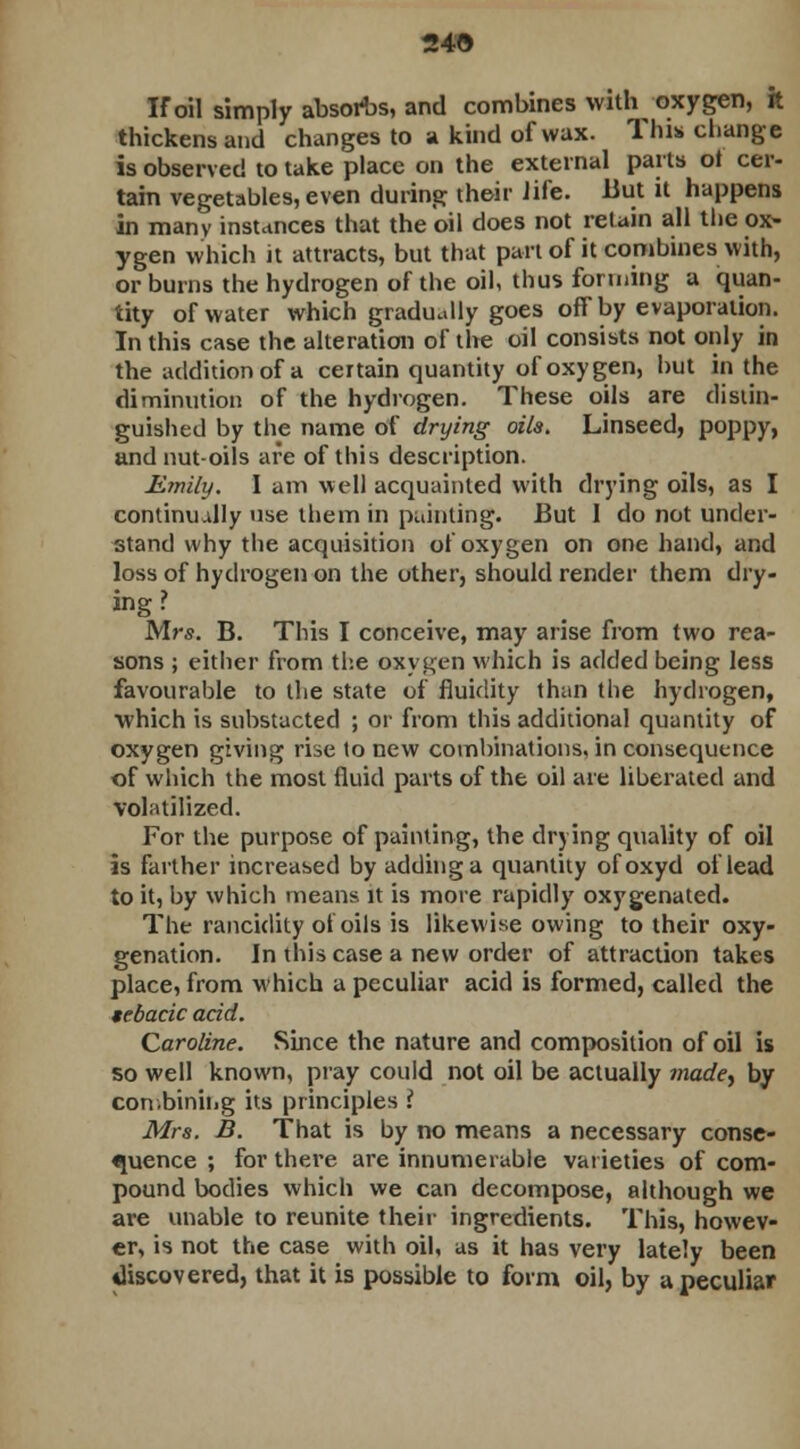 IF oil simply absorbs, and combines witl^ oxygen, it thickens and changes to a kind of wax. This change is observed to take place on the external parts ot cer- tain vegetables, even during their life. But it happens in many instances that the oil does not retain all the ox- ygen which it attracts, but that part of it combines with, or burns the hydrogen of the oil, thus forming a quan- tity of water which gradually goes off by evaporation. In this case the alteration of the oil consists not only in the addition of a certain quantity of oxygen, hut in the diminution of the hydrogen. These oils are distin- guished by the name of drying oils. Linseed, poppy, and nut-oils are of this description. Emily. I am well acquainted with drying oils, as I continually use them in painting. But 1 do not under- stand why the acquisition of oxygen on one hand, and loss of hydrogen on the other, should render them dry- ing ? Mrs. B. This I conceive, may arise from two rea- sons ; either from the oxygen which is added being less favourable to the state of fluidity than the hydrogen, ■which is substacted ; or from this additional quantity of oxygen giving rise to new combinations, in consequence of which the most fluid parts of the oil are liberated and volatilized. For the purpose of painting, the drying quality of oil is farther increased by adding a quantity ofoxyd of lead to it, by which means it is more rapidly oxygenated. The rancidity ot oils is likewise owing to their oxy- genation. In this case a new order of attraction takes place, from which a peculiar acid is formed, called the tebacic acid. Caroline. Since the nature and composition of oil is so well known, pray could not oil be actually made, by combining its principles i Mrs. B. That is by no means a necessary conse- quence ; for there are innumerable varieties of com- pound bodies which we can decompose, although we are unable to reunite their ingredients. This, howev- er, is not the case with oil, as it has very lately been discovered, that it is possible to form oil, by a peculiar